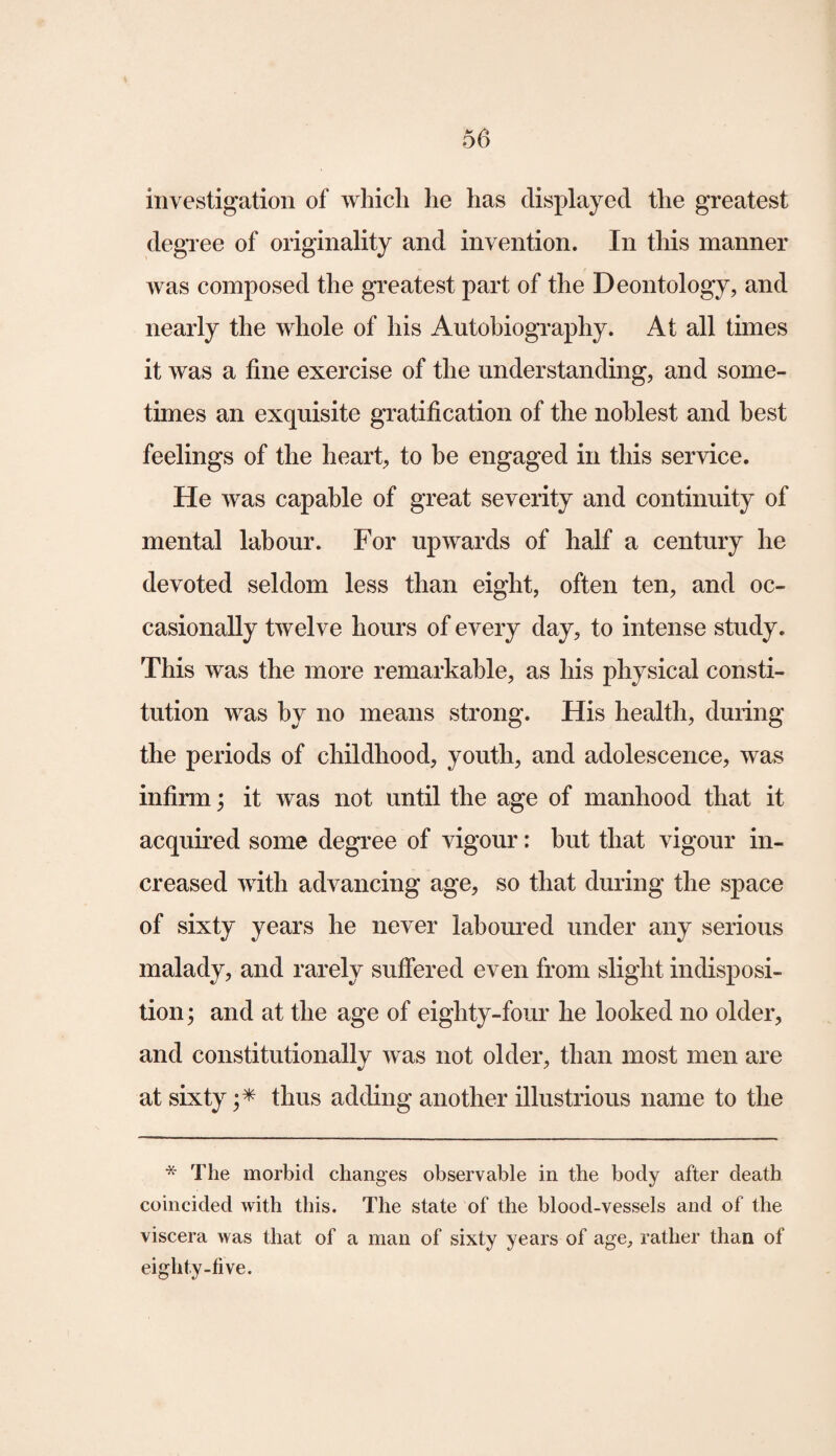 investigation of which he has displayed the greatest degree of originality and invention. In this manner was composed the greatest part of the Deontology, and nearly the whole of his Autobiography. At all times it was a fine exercise of the understanding, and some¬ times an exquisite gratification of the noblest and best feelings of the heart, to be engaged in this service. He was capable of great severity and continuity of mental labour. For upwards of half a century he devoted seldom less than eight, often ten, and oc¬ casionally twelve hours of every day, to intense study. This was the more remarkable, as his physical consti¬ tution was by no means strong. His health, during the periods of childhood, youth, and adolescence, was infirm; it was not until the age of manhood that it acquired some degree of vigour: hut that vigour in¬ creased with advancing age, so that during the space of sixty years he never laboured under any serious malady, and rarely suffered even from slight indisposi¬ tion ; and at the age of eighty-four he looked no older, and constitutionally was not older, than most men are at sixty ;* thus adding another illustrious name to the * The morbid changes observable in the body after death coincided with this. The state of the blood-vessels and of the viscera was that of a man of sixty years of age, rather than of eighty-five.