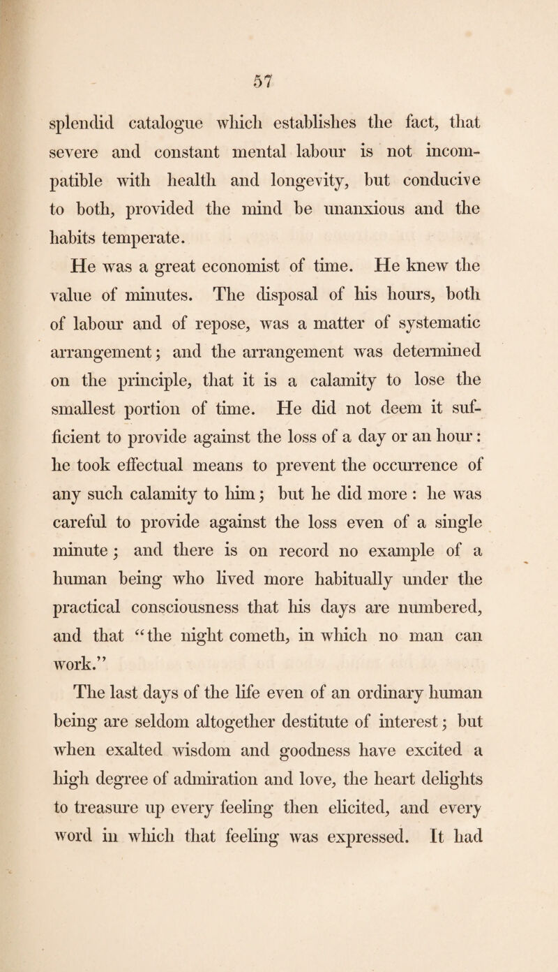 splendid catalogue which establishes the fact, that severe and constant mental labour is not incom¬ patible with health and longevity, hut conducive to both, provided the mind be unanxious and the habits temperate. He was a great economist of time. He knew the value of minutes. The disposal of his hours, both of labour and of repose, was a matter of systematic arrangement; and the arrangement was determined on the principle, that it is a calamity to lose the smallest portion of time. He did not deem it suf¬ ficient to provide against the loss of a day or an hour: he took effectual means to prevent the occurrence of any such calamity to him; but he did more : he was careful to provide against the loss even of a single minute; and there is on record no example of a human being who lived more habitually under the practical consciousness that his days are numbered, and that “the night cometh, in which no man can work.” The last days of the life even of an ordinary human being are seldom altogether destitute of interest; but when exalted wisdom and goodness have excited a high degree of admiration and love, the heart delights to treasure up every feeling then elicited, and every word in which that feeling was expressed. It had