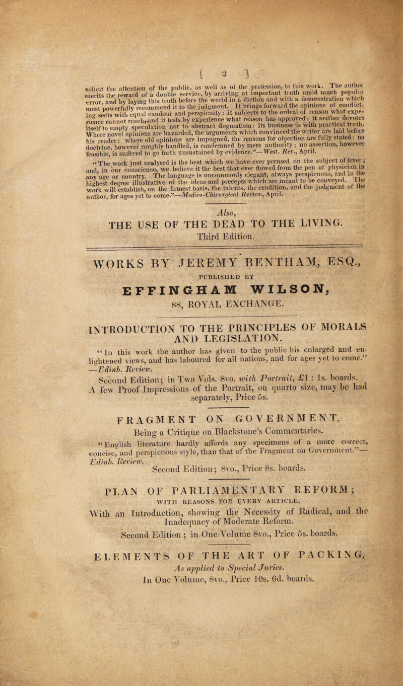 [ V) ] solicit the attention of the public, as well as of the profession, to this work. I he authol merits the reward of a double service, by arriving at important truth amid much popului error and by laying this truth before the world in a diction and with a demonstration which most powerfully recommend it to the j udgment. It brings forward the opinions of confiict- ina sects with equal candour and perspicuity: it subjects to the ordeal of reason what expe¬ rience cannot reach,.and it tests by experience what reason has approved : it neither devotes itself to empty speculation nor to abstract dogmatism: its business us With practical truth. Where novel opinions are hazarded, the arguments which convinced the writer are laid before his reader: where old opinions are impugned, the reasons for objection are fully stated: no doctrine, however roughly handled, is condemned by mere authority ; no assertion, however feasible, is suffered to go forth unsustained by evidence.’'1—West. Rev., April. “The work just analysed is the best which we have ever perused on the subject offerer ; and in bur conscience, we believe it the best that ever flowed from the pen of physician in any’age or country. The language is uncommonly elegant, always perspicuous, and in the highest degree illustrative of the ideas and precepts which are meant to be conveyed, t he work will establish, on the firmest basis, the talents, the erudition, and the judgment of the author, for ages yet to come.”—Medko-Ckirurgical Review, April. Also, THE USE OF THE DEAD TO THE LIVING. Third 1c rl i firm WORKS BY JEREMY BENTHAM, ESQ., PUBLISHED BY EFFINGHAM WILSON, 88, ROYAL EXCHANGE. INTRODUCTION TO THE PRINCIPLES OF MORALS AND LEGISLATION. “In this work the author has given to the public his enlarged and en¬ lightened views, and has laboured for all nations, and tor ages yet to come. -—Edinb. Review. Second Edition ; in I wo Vols. 8vo. with Povhait, £1 . Is. boatds. A few Proof Impressions of the Portrait, on quarto size, may he had separately, Price 5s. FRAGMENT ON GOVERNMENT, Being a Critique on Blackstone’s Commentaries. «English literature hardly affords any specimens of a more correct, concise, and perspicuous style, than that of the Fragment on Government.”— Edinb. Review. Second Edition; 8vo., Price 8s. hoards. PLAN OF PARLIAMENTARY REFORM; WITH REASONS FOR EVERY ARTICLE. With an Introduction, showing the Necessity of Radical, and the Inadequacy of Moderate Reform. Second Edition ; in One Volume Svo., Price 5s. hoards. E LEM ENTS OF THE ART OF PACKING, As applied to Special Juries. In One Volume, 8vo., Price 10s. 6d. hoards.