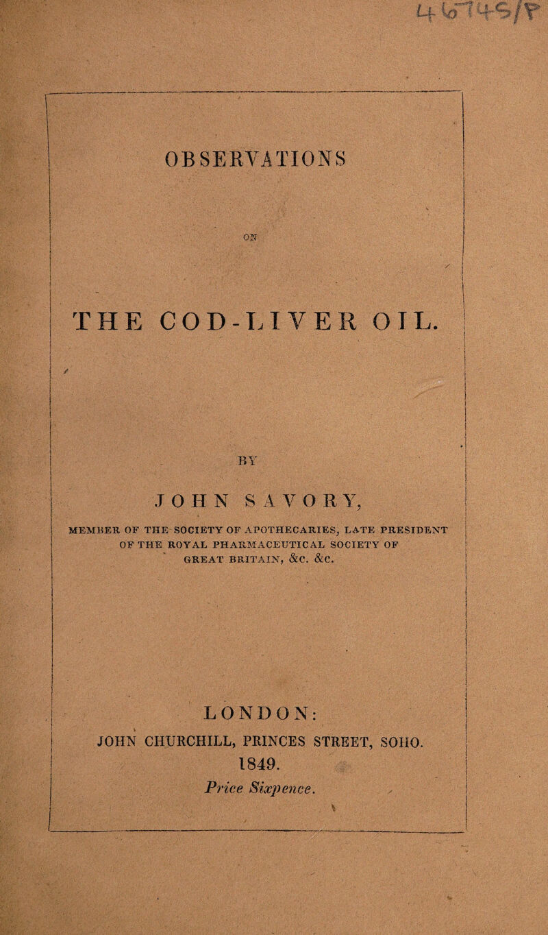 ON THE COD-LIVER OIL. BY JOHN SAVOR Y, MEMBER OF THE SOCIETY OP APOTHECARIES, LATE PRESIDENT OF THE ROYAL PHARMACEUTICAL SOCIETY OF GREAT BRITAIN, &C. &C. LONDON: JOHN CHURCHILL, PRINCES STREET, SOIIO. 1849. Price Sixpence.