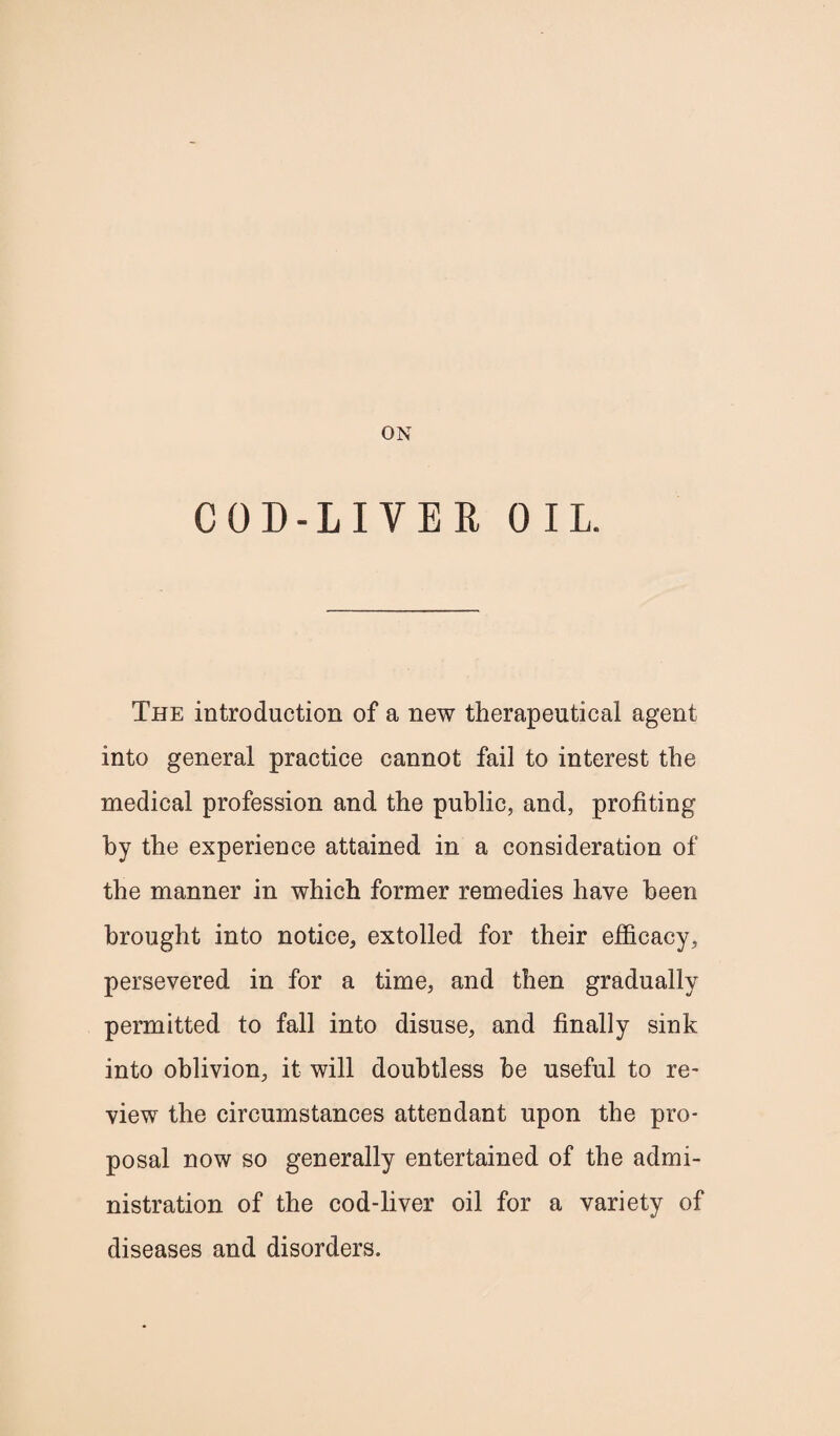 ON COD-LIVER OIL. The introduction of a new therapeutical agent into general practice cannot fail to interest the medical profession and the public, and, profiting by the experience attained in a consideration of the manner in which former remedies have been brought into notice, extolled for their efficacy, persevered in for a time, and then gradually permitted to fall into disuse, and finally sink into oblivion, it will doubtless be useful to re¬ view the circumstances attendant upon the pro¬ posal now so generally entertained of the admi¬ nistration of the cod-liver oil for a variety of diseases and disorders.