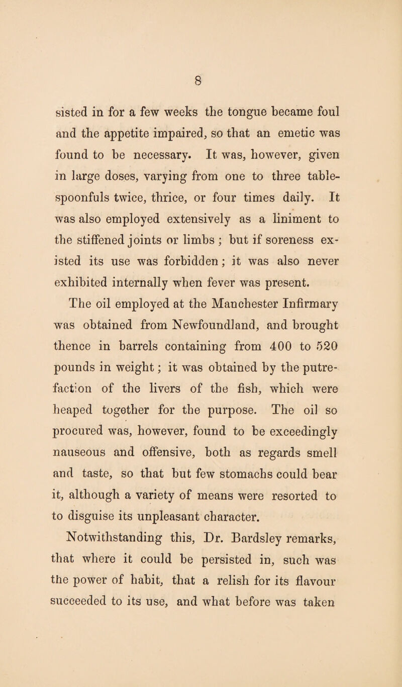 sisted in for a few weeks the tongue became foul and the appetite impaired, so that an emetic was found to he necessary. It was, however, given in large doses, varying from one to three table- spoonfuls twice, thrice, or four times daily. It was also employed extensively as a liniment to the stiffened joints or limbs ; hut if soreness ex¬ isted its use was forbidden; it was also never exhibited internally when fever was present. The oil employed at the Manchester Infirmary was obtained from Newfoundland, and brought thence in barrels containing from 400 to 520 pounds in weight; it was obtained by the putre¬ faction of the livers of the fish, which were heaped together for the purpose. The oil so procured was, however, found to he exceedingly nauseous and offensive, both as regards smell and taste, so that hut few stomachs could bear it, although a variety of means were resorted to to disguise its unpleasant character. Notwithstanding this, Dr. Bardsley remarks, that where it could be persisted in, such was the power of habit, that a relish for its flavour succeeded to its use, and what before was taken