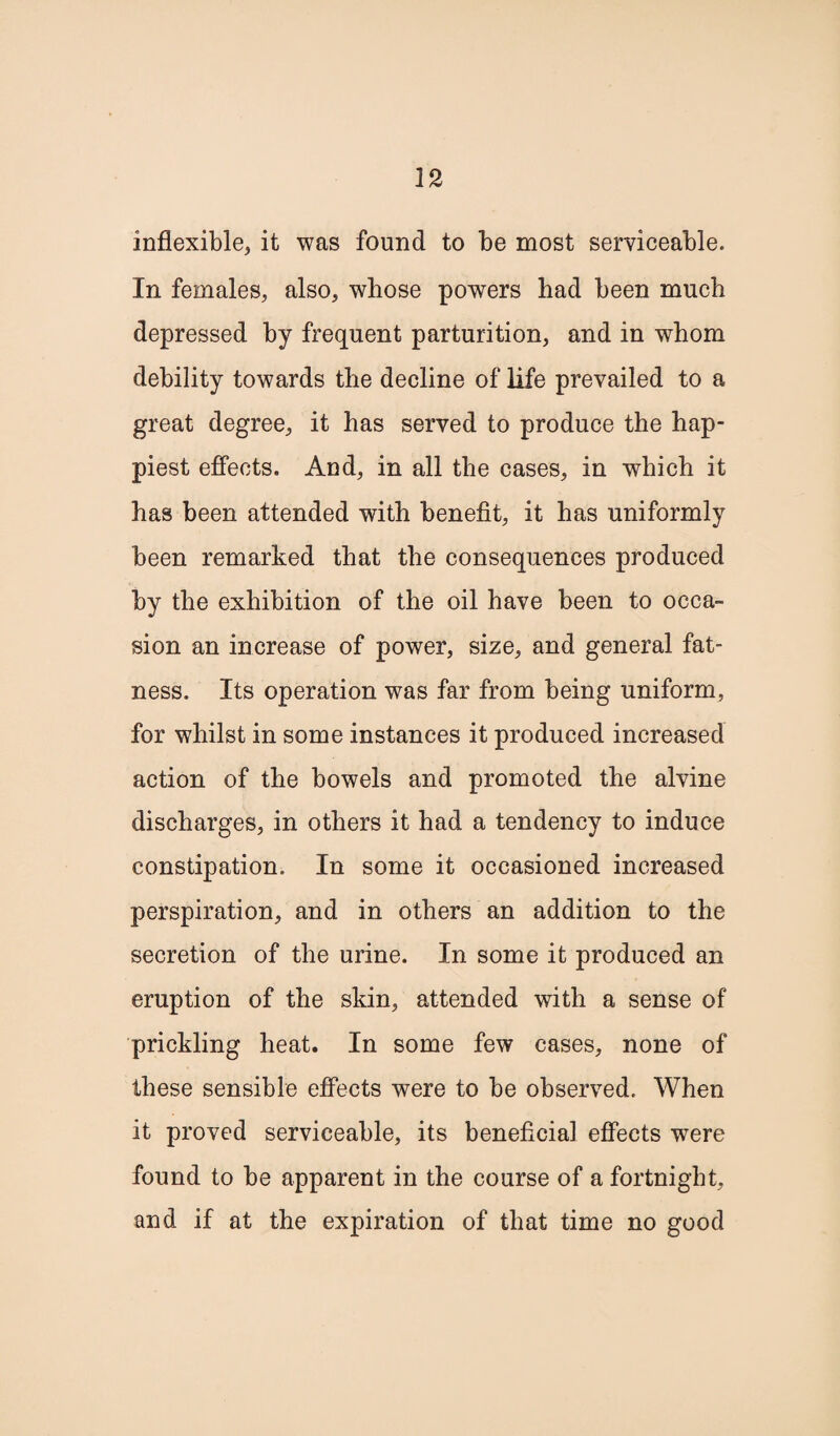 inflexible, it was found to be most serviceable. In females, also, whose powers had been much depressed by frequent parturition, and in whom debility towards the decline of life prevailed to a great degree, it has served to produce the hap¬ piest effects. And, in all the cases, in which it has been attended with benefit, it has uniformly been remarked that the consequences produced by the exhibition of the oil have been to occa¬ sion an increase of power, size, and general fat¬ ness. Its operation was far from being uniform, for whilst in some instances it produced increased action of the bowels and promoted the alvine discharges, in others it had a tendency to induce constipation. In some it occasioned increased perspiration, and in others an addition to the secretion of the urine. In some it produced an eruption of the skin, attended with a sense of prickling heat. In some few cases, none of these sensible effects were to be observed. When it proved serviceable, its beneficial effects were found to be apparent in the course of a fortnight, and if at the expiration of that time no good