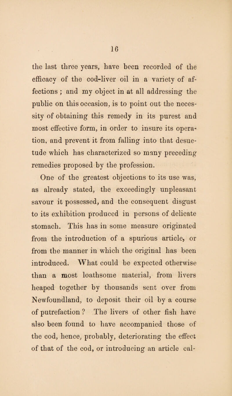 the last three years, have been recorded of the efficacy of the cod-liver oil in a variety of af¬ fections ; and my object in at all addressing the public on this occasion, is to point out the neces¬ sity of obtaining this remedy in its purest and most effective form, in order to insure its opera¬ tion, and prevent it from falling into that desue¬ tude which has characterized so many preceding remedies proposed by the profession. One of the greatest objections to its use was, as already stated, the exceedingly unpleasant savour it possessed, and the consequent disgust to its exhibition produced in persons of delicate stomach. This has in some measure originated from the introduction of a spurious article, or from the manner in which the original has been introduced. What could be expected otherwise than a most loathsome material, from livers heaped together by thousands sent over from Newfoundland, to deposit their oil by a course of putrefaction ? The livers of other fish have also been found to have accompanied those of the cod, hence, probably, deteriorating the effect of that of the cod, or introducing an article cal-