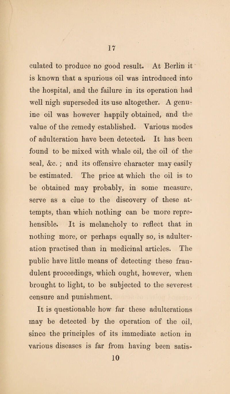 culated to produce no good result. At Berlin it is known that a spurious oil was introduced into the hospital, and the failure in its operation had well nigh superseded its use altogether. A genu¬ ine oil was however happily obtained, and the value of the remedy established. Various modes of adulteration have been detected. It has been found to be mixed with whale oil, the oil of the seal, &c.; and its offensive character may easily be estimated. The price at which the oil is to be obtained may probably, in some measure, serve as a clue to the discovery of these at¬ tempts, than which nothing can be more repre¬ hensible. It is melancholy to reflect that in nothing more, or perhaps equally so, is adulter¬ ation practised than in medicinal articles. The public have little means of detecting these frau¬ dulent proceedings, which ought, however, when brought to light, to be subjected to the severest censure and punishment. It is questionable how far these adulterations may he detected by the operation of the oil, since the principles of its immediate action in various diseases is far from having been satis- 10