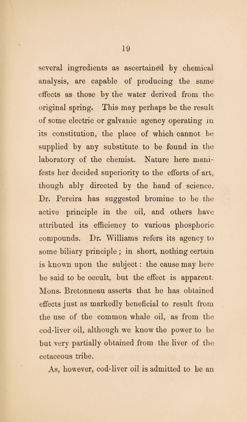 several ingredients as ascertained by chemical analysis, are capable of producing the same effects as those by the water derived from the original spring. This may perhaps be the result of some electric or galvanic agency operating m its constitution, the place of which cannot be supplied by any substitute to be found in the laboratory of the chemist. Nature here mani¬ fests her decided superiority to the efforts of art, though ably directed by the hand of science. Dr. Pereira has suggested bromine to be the active principle in the oil, and others have attributed its efficiency to various phosphoric compounds. Dr. Williams refers its agency to some biliary principle ; in short, nothing certain is known upon the subject: the cause may here be said to be occult, but the effect is apparent. Mons. Bretonneau asserts that he has obtained effects just as markedly beneficial to result from the use of the common whale oil, as from the cod-liver oil, although we know the power to be but very partially obtained from the liver of the cetaceous tribe. As, however, cod-liver oil is admitted to be an