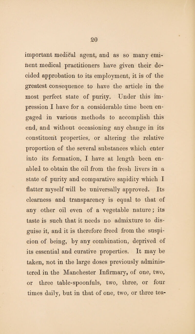 important medical agent, and as so many emi¬ nent medical practitioners have given their de¬ cided approbation to its employment, it is of the greatest consequence to have the article in the most perfect state of purity. Under this im¬ pression I have for a considerable time been en¬ gaged in various methods to accomplish this end, and without occasioning any change in its constituent properties, or altering the relative proportion of the several substances which enter into its formation, I have at length been en¬ abled to obtain the oil from the fresh livers in a state of purity and comparative sapidity which I flatter myself will he universally approved. Its clearness and transparency is equal to that of any other oil even of a vegetable nature; its taste is such that it needs no admixture to dis¬ guise it, and it is therefore freed from the suspi¬ cion of being, by any combination, deprived of its essential and curative properties. It may be taken, not in the large doses previously adminis¬ tered in the Manchester Infirmary, of one, two, or three table-spoonfuls, two, three, or four times daily, but in that of one, two, or three tea-