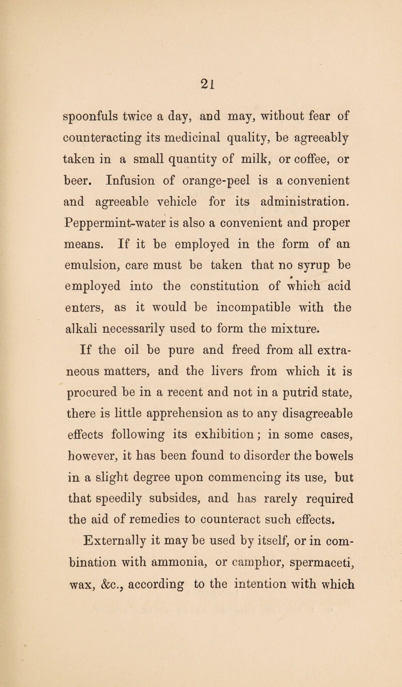 spoonfuls twice a day, and may, without fear of counteracting its medicinal quality, be agreeably taken in a small quantity of milk, or coffee, or beer. Infusion of orange-peel is a convenient and agreeable vehicle for its administration. Peppermint-water is also a convenient and proper means. If it be employed in the form of an emulsion, care must be taken that no syrup be employed into the constitution of which acid enters, as it would be incompatible with the alkali necessarily used to form the mixture. If the oil be pure and freed from all extra¬ neous matters, and the livers from which it is procured be in a recent and not in a putrid state, there is little apprehension as to any disagreeable effects following its exhibition; in some cases, however, it has been found to disorder the bowels in a slight degree upon commencing its use, but that speedily subsides, and has rarely required the aid of remedies to counteract such effects. Externally it may be used by itself, or in com¬ bination with ammonia, or camphor, spermaceti, wax, &c., according to the intention with which