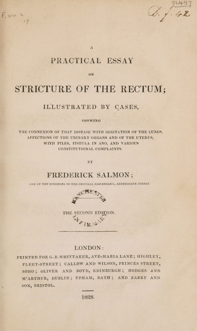 ra A PRACTICAL ESSAY ON STRICTURE OF THE RECTUM; ILLUSTRATED BY CASES, SHOWING THE CONNEXION OF THAT DISEASE WITH IRRITATION OF THE LUNGS, AFFECTIONS OF THE URINARY ORGANS AND OF THE UTERUS, WITH PILES, FISTULA IN ANO, AND VARIOUS CONSTITUTIONAL COMPLAINTS. BY FREDERICK SALMON ; ONE OF THE SURGEONS TO THE GENERAL DISPENSARY, ALDERSGATE STREKT- THE SECOND EDITION. al “ft <> &amp; ; ay te LONDON: PRINTED FOR G. B. WHITTAKER, AVE-MARIA LANE) HIGHLEY, FLEET-STREET; CALLOW AND WILSON, PRINCES STREET, SOHO; OLIVER AND BOYD, EDINBURGH; HODGES AND M‘ARTHUR, DUBLIN; UPHAM, BATH 5 AND BARRY AND SON, BRISTOL. 1828.