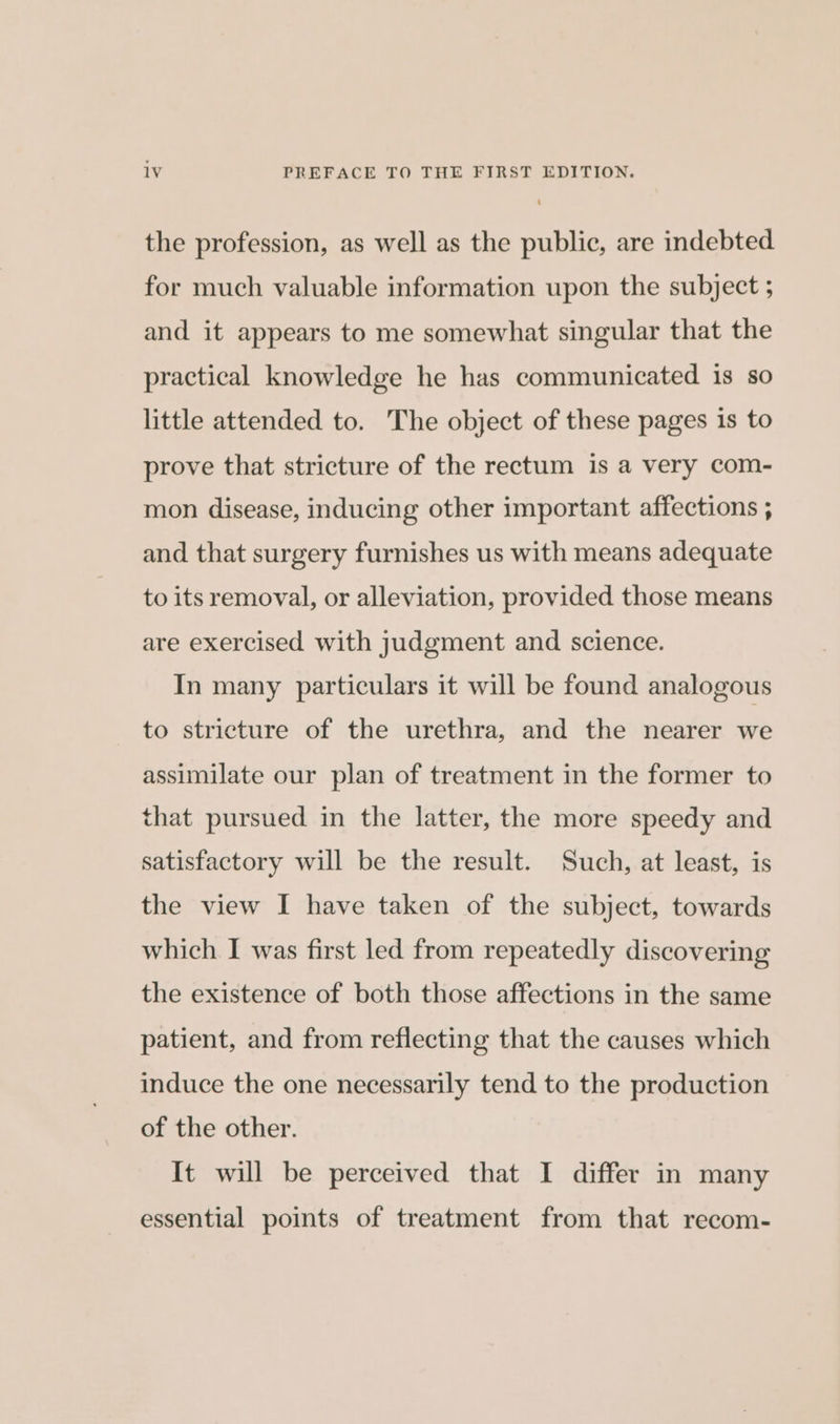 the profession, as well as the public, are indebted for much valuable information upon the subject ; and it appears to me somewhat singular that the practical knowledge he has communicated 1s so little attended to. The object of these pages is to prove that stricture of the rectum is a very com- mon disease, inducing other important affections ; and that surgery furnishes us with means adequate to its removal, or alleviation, provided those means are exercised with judgment and science. In many particulars it will be found analogous to stricture of the urethra, and the nearer we assimilate our plan of treatment in the former to that pursued in the latter, the more speedy and satisfactory will be the result. Such, at least, is the view I have taken of the subject, towards which I was first led from repeatedly discovering the existence of both those affections in the same patient, and from reflecting that the causes which induce the one necessarily tend to the production of the other. It will be perceived that I differ in many essential points of treatment from that recom-
