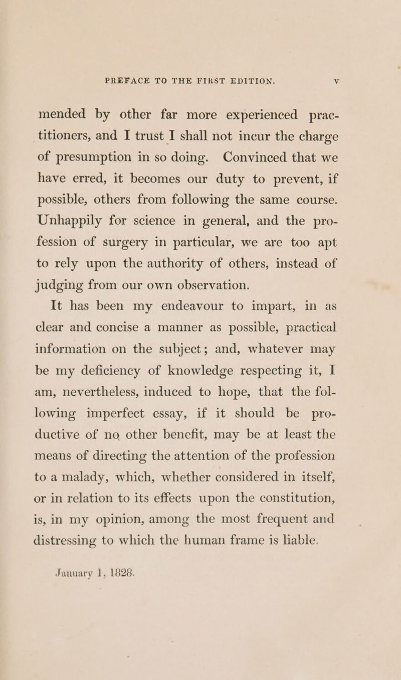 mended by other far more experienced prac- titioners, and I trust I shall not incur the charge of presumption in so doing. Convinced that we have erred, it becomes our duty to prevent, if possible, others from following the same course. Unhappily for science in general, and the pro- fession of surgery in particular, we are too apt to rely upon the authority of others, instead of judging from our own observation. It has been my endeavour to impart, in as clear and concise a manner as possible, practical information on the subject; and, whatever may be my deficiency of knowledge respecting it, I am, nevertheless, induced to hope, that the fol- lowing imperfect essay, if it should be pro- ductive of no other benefit, may be at least the means of directing the attention of the profession to a malady, which, whether considered in itself, or in relation to its effects upon the constitution, is, in my opinion, among the most frequent and distressing to which the human frame is liable. January 1, 1828.