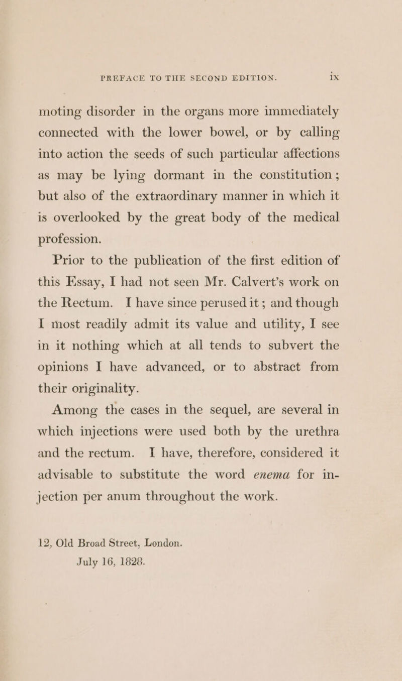 moting disorder in the organs more immediately connected with the lower bowel, or by calling into action the seeds of such particular affections as may be lying dormant in the constitution ; but also of the extraordinary manner in which it is overlooked by the great body of the medical profession. Prior to the publication of the first edition of this Essay, I had not seen Mr. Calvert’s work on the Rectum. I have since perused it; and though I most readily admit its value and utility, I see in it nothing which at all tends to subvert the opinions I have advanced, or to abstract from their originality. Among the cases in the sequel, are several in which injections were used both by the urethra and the rectum. I have, therefore, considered it advisable to substitute the word enema for in- jection per anum throughout the work. 12, Old Broad Street, London. July 16, 1828.