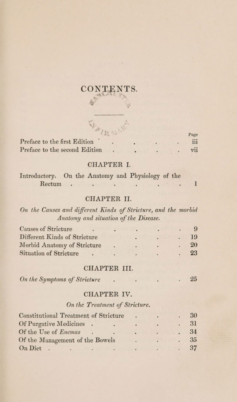 OW; = . £5, Page Preface to the first Edition ~ ; : ; ; ili Preface to the second Edition . s ; ’ vii CHAPTER I. Introductory. On the epi and oe of the Rectum . ; ] CHAPTER II. On the Causes and different Kinds of Stricture, and the morbid Anatomy and situation of the Disease. Causes of Stricture ; : ‘ ; ; 9 Different Kinds of Stricture i Q Pepe 3! Morbid Anatomy of Stricture : . 7 ee ei Situation of Stricture ; ; : ; eae 2 CHAPTER III. On the Symptoms of Stricture. ‘ : “28 CHAPTER IV. On the Treatment of Stricture. Constitutional Treatment of Stricture. : <> gD Of Purgative Medicines . ‘ 5 d eee Of the Use of Enemas. ; ‘ #7. Sea Of the Management of the ee ; , . 3d On Diet. : ; : : Beha *