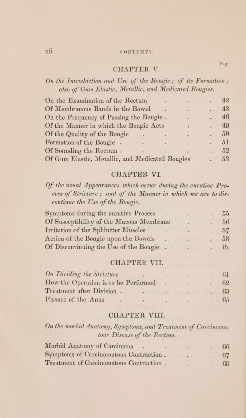 Page CHAPTER V. On the Introduction and Use of the Bougie ; of its Formation ; also of Gum Elastic, Metallic, and Medicated Bougies. On the Examination of the Rectum ; ; . 42 Of Membranous Bands in the Bowel : , - 43 On the Frequency of Passing the Bougie . : . 46 Of the Manner in which the Bougie Acts : . 49 Of the Quality of the Bougie : ee Formation of the Bougie . ; : , ee) | Of Sounding the Rectum . 2 2 Of Gum Elastic, Metallic, and Medicated fiupies PRESS CHAPTER VI. Of the usual Appearances which occur during the curative Pro- cess of Stricture ; and of the Manner in which we are to dis- continue the Use of the Bougie. Symptoms during the curative Process . < lao Of Susceptibility of the Mucous Membrane i Irritation of the Sphincter Muscles 57 Action of the Bougie upon the Bowels ; o- BB Of Discontinuing the Use of the Bougie . oni CHAPTER VII. On Dividing the Stricture ; : ; . ” Gt How the Operation is to be Performed . . 62 Treatment after Division . ‘ : , os, 8 Fissure of the Anus : , : , . 466 CHAPTER VIII. On the morbid Anatomy, Symptoms, and Treatment of Carcinoma- tous Disease of the Rectum. Morbid Anatomy of Carcinoma . Ait BB Symptoms of Carcinomatous Contraction . ; Bree | f. Treatment of Carcinomatous Contraction . tt eB