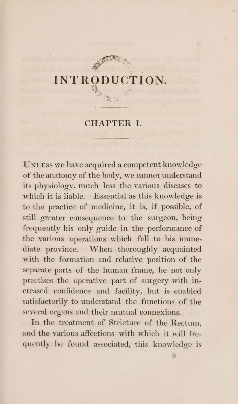 ¢ Sf 4 ae v | INTRODUCTION. a, CHAPTER IL. UNLEss we have acquired a competent knowledge of the anatomy of the body, we cannot understand its physiology, much less the various diseases to which it is liable. Essential as this knowledge is to the practice of medicine, it is, if possible, of still greater consequence to the surgeon, being frequently his only guide in the performance of the various operations which fall to his imme- diate province. When thoroughly acquainted with the formation and relative position of the separate parts of the human frame, he not only practises the operative part of surgery with in- creased confidence and facility, but is enabled satisfactorily to understand the functions of the several organs and their mutual connexions. In the treatment of Stricture of the Rectum, and the various affections with which it will fre- quently be found associated, this knowledge is B