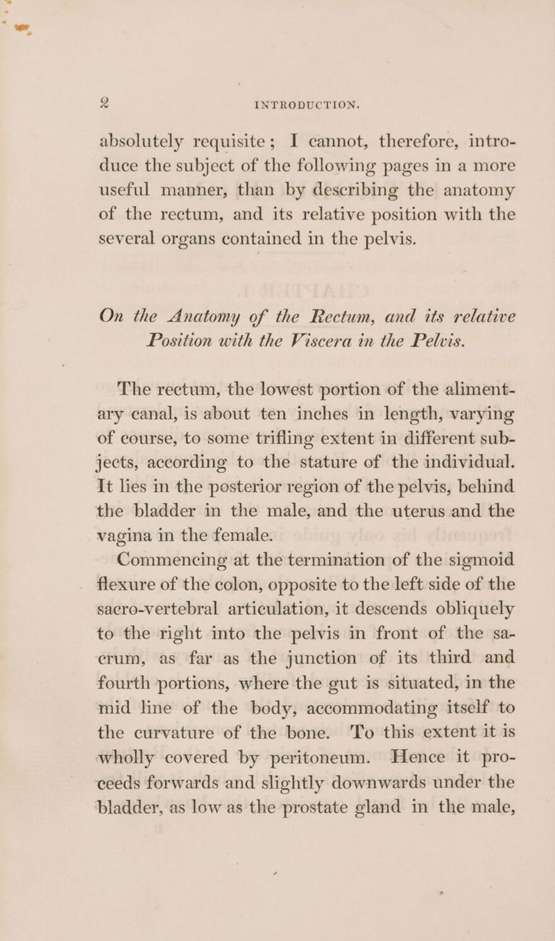 absolutely requisite; I cannot, therefore, intro- duce the subject of the following pages in a more useful manner, than by describing the anatomy of the rectum, and its relative position with the several organs contained in the pelvis. On the Anatomy of the Rectum, and its relative Position with the Viscera in the Pelvis. The rectum, the lowest portion of the aliment- ary canal, is about ten inches in length, varying of course, to some trifling extent in different sub- jects, according to the stature of the individual. It lies in the posterior region of the pelvis, behind the bladder in the male, and the uterus and the vagina in the female. Commencing at the termination of the sigmoid flexure of the colon, opposite to the left side of the sacro-vertebral articulation, it descends obliquely to the right into the pelvis in front of the sa- crum, as far as the junction of its third and fourth portions, where the gut is situated, in the mid line of the body, accommodating itself to the curvature of the bone. To this extent it is wholly covered by peritoneum. Hence it pro- ceeds forwards and slightly downwards under the bladder, as low as the prostate gland in the male,