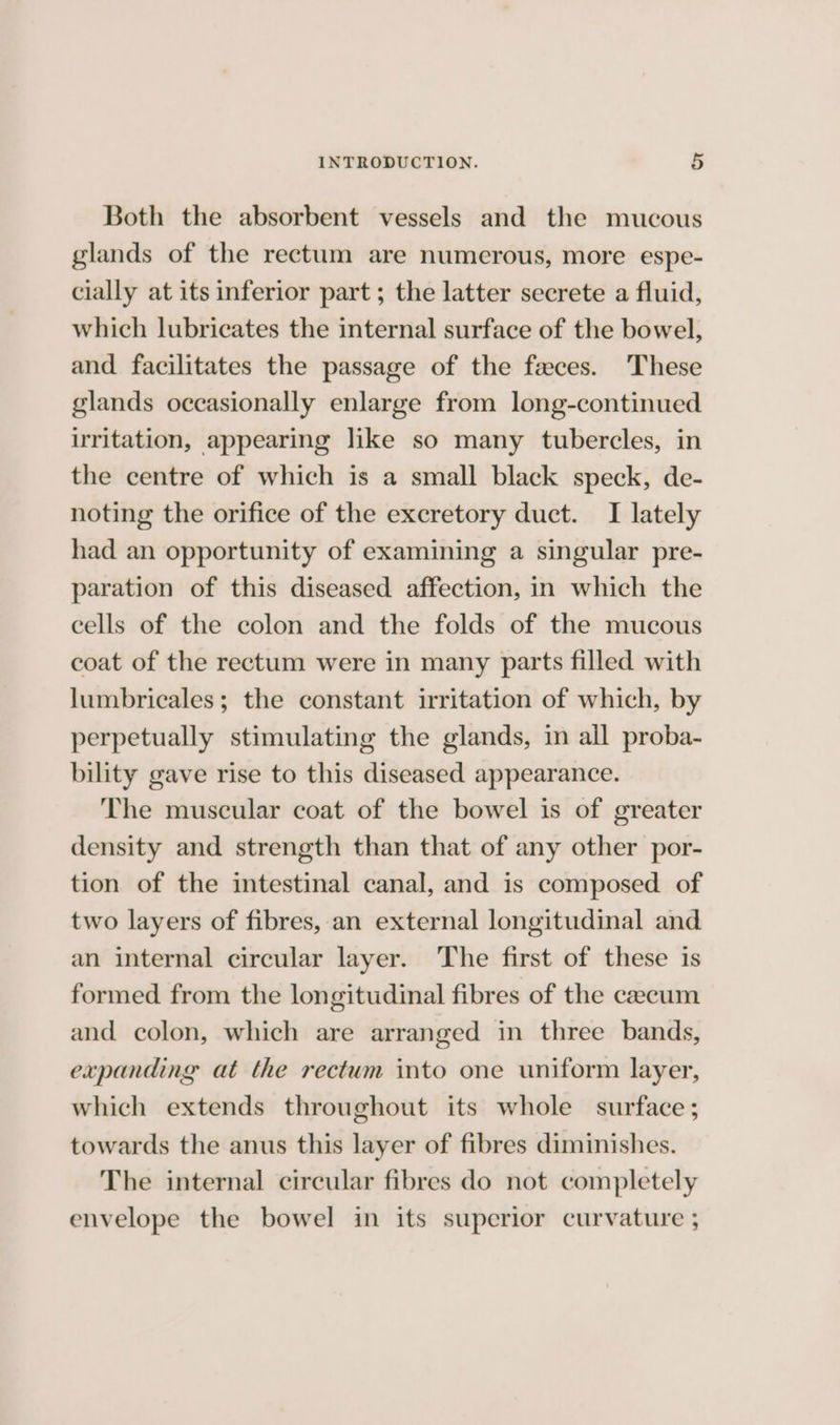 Both the absorbent vessels and the mucous glands of the rectum are numerous, more espe- cially at its inferior part ; the latter secrete a fluid, which lubricates the internal surface of the bowel, and facilitates the passage of the faces. These glands occasionally enlarge from long-continued uritation, appearing like so many tubercles, in the centre of which is a small black speck, de- noting the orifice of the excretory duct. I lately had an opportunity of examining a singular pre- paration of this diseased affection, in which the cells of the colon and the folds of the mucous coat of the rectum were in many parts filled with lumbricales; the constant irritation of which, by perpetually stimulating the glands, in all proba- bility gave rise to this diseased appearance. The muscular coat of the bowel is of greater density and strength than that of any other por- tion of the intestinal canal, and is composed of two layers of fibres, an external longitudinal and an internal circular layer. The first of these is formed from the longitudinal fibres of the caecum and colon, which are arranged in three bands, expanding at the rectum into one uniform layer, which extends throughout its whole surface ; towards the anus this layer of fibres diminishes. The internal circular fibres do not completely envelope the bowel in its superior curvature ;