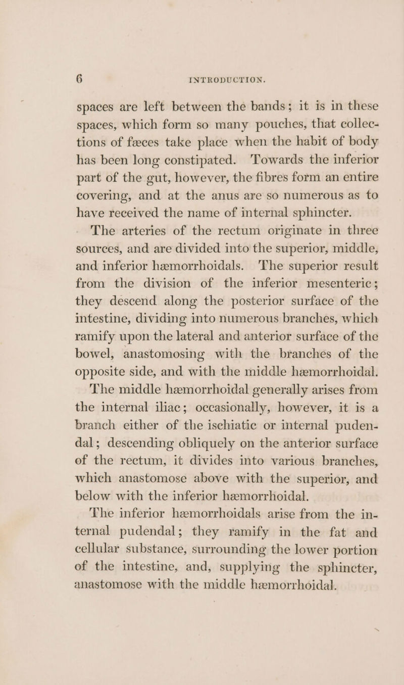 spaces are left between the bands; it is in these spaces, which form so many pouches, that collec- tions of feces take place when the habit of body has been long constipated. ‘Towards the inferior part of the gut, however, the fibres form an entire covering, and at the anus are so numerous as to have received the name of internal sphincter. The arteries of the rectum originate in three sources, and are divided into the superior, middle, and inferior hamorrhoidals. ‘The superior result from the division of the inferior mesenteric; they descend along the posterior surface of the intestine, dividing into numerous branches, which ramify upon the lateral and anterior surface of the bowel, anastomosing with the branches of the opposite side, and with the middle hemorrhoidal. The middle hemorrhoidal generally arises from the internal iliac; occasionally, however, it is a branch either of the ischiatic or internal puden- dal; descending obliquely on the anterior surface of the rectum, it divides into various branches, which anastomose above with the superior, and below with the inferior hemorrhoidal. The inferior hemorrhoidals arise from the in- ternal pudendal; they ramify in the fat and cellular substance, surrounding the lower portion of the intestine, and, supplying the sphincter, anastomose with the middle hemorrhoidal.