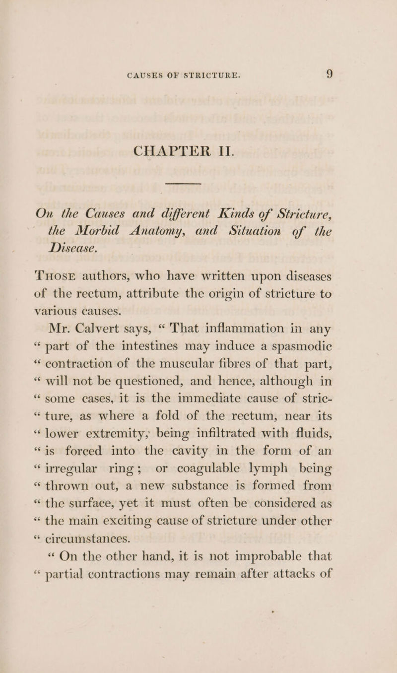 CHAPTER II. On the Causes and different Kinds of Stricture, the Morbid Anatomy, and Situation of the Disease. THosE authors, who have written upon diseases of the rectum, attribute the origin of stricture to various causes. Mr. Calvert says, “ That inflammation in any “ part of the intestines may induce a spasmodic “ contraction of the muscular fibres of that part, “ will not be questioned, and hence, although in “ some cases, it is the immediate cause of stric- “ture, as where a fold of the rectum, near its “lower extremity, being infiltrated with fluids, “is forced into the cavity in the form of an “irregular ring; or coagulable lymph being *“ thrown out, a new substance is formed from “ the surface, yet it must often be considered as “ the main exciting cause of stricture under other “ circumstances. “ On the other hand, it is not improbable that “ partial contractions may remain after attacks of