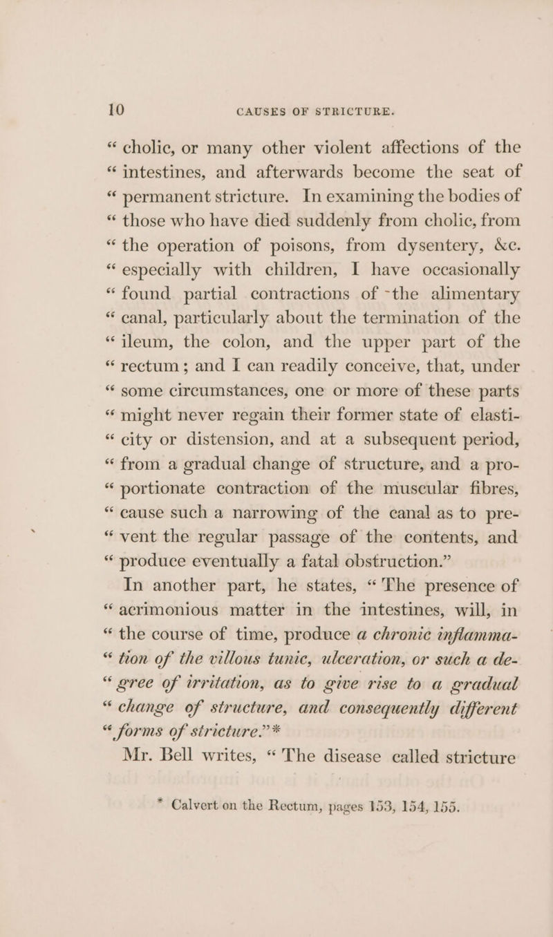 “ cholic, or many other violent affections of the “ intestines, and afterwards become the seat of “ permanent stricture. In examining the bodies of “ those who have died suddenly from cholic, from “the operation of poisons, from dysentery, Nc. “ especially with children, I have occasionally “found partial contractions of -the alimentary “ canal, particularly about the termination of the “ileum, the colon, and the upper part of the “rectum; and I can readily conceive, that, under “ some circumstances, one or more of these parts “ might never regain their former state of elasti- “ city or distension, and at a subsequent period, “ from a gradual change of structure, and a pro- “ portionate contraction of the muscular fibres, “ cause such a narrowing of the canal as to pre- “vent the regular passage of the contents, and “ produce eventually a fatal obstruction.” In another part, he states, “'The presence of * acrimonious matter in the intestines, will, in “ the course of time, produce a chronic inflamma- “ tron of the villous tunic, ulceration, or such a de- “ gree of irritation, as to give rise to a gradual “ change of structure, and consequently different “ forms of stricture.’ * Mr. Bell writes, “ The disease called stricture * Calvert on the Rectum, pages 153, 154, 155.