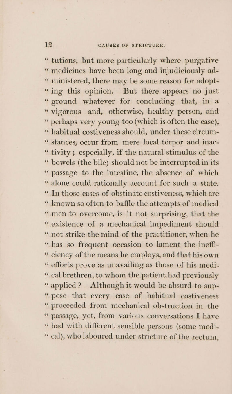 “ tutions, but more particularly where purgative “ medicines have been long and injudiciously ad- “‘ ministered, there may be some reason for adopt- “ing this opinion. But there appears no just “ ground whatever for concluding that, in a “vigorous and, otherwise, healthy person, and “ perhaps very young too (which is often the case), “« habitual costiveness should, under these circum- “ stances, occur from mere local torpor and inac- “ tivity; especially, if the natural stimulus of the “ bowels (the bile) should not be interrupted in its ‘** passage to the intestine, the absence of which “ alone could rationally account for such a state. ‘* In those cases of obstinate costiveness, which are ‘“‘ known so often to baffle the attempts of medical “men to overcome, is 1t not surprising, that the “ existence of a mechanical impediment should “ not strike the mind of the practitioner, when he “has so frequent occasion to lament the ineffi- “ ciency of the means he employs, and that his own “ efforts prove as unavailing as those of his medi- “ cal brethren, to whom the patient had previously “applied ? Although it would be absurd to sup- “pose that every case of habitual costiveness “ proceeded from mechanical obstruction in the ‘“ passage, yet, from various conversations I have “ had with different sensible persons (some medi- “ cal), who laboured under stricture of the rectum,