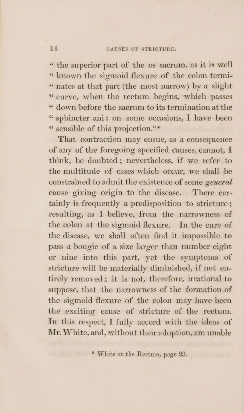“ the superior part of the os sacrum, as it is well “ known the sigmoid flexure of the colon termi- “ nates at that part (the most narrow) by a slight “curve, when the rectum begins, ~which passes “ down before the sacrum to its termination at the “ sphincter ani: on some occasions, I have been “ sensible of this projection.”* That contraction may ensue, as a consequence of any of the foregoing specified causes, cannot, I think, be doubted ; nevertheless, if we refer to the multitude of cases which occur, we shall be constrained to admit the existence of some general cause giving origin to the disease. There cer- tainly is frequently a predisposition to stricture; resulting, as I believe, from the narrowness of the colon at the sigmoid flexure. In the cure of the disease, we shall often find it impossible to pass a bougie of a size larger than number eight or nine into this part, yet the symptoms of stricture will be materially diminished, if not en- tirely removed; it is not, therefore, irrational to suppose, that the narrowness of the formation of the sigmoid flexure of the colon may have been the exciting cause of stricture of the rectum. In this respect, I fully accord with the ideas of Mr. White, and, without their adoption, am unable * White on the Rectum, page 23.