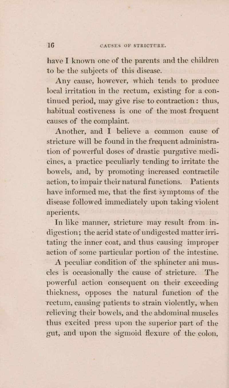 have I known one of the parents and the children to be the subjects of this disease. Any cause, however, which tends to produce local irritation in the rectum, existing for a con- tinued period, may give rise to contraction: thus, habitual costiveness is one of the most frequent causes of the complaint. Another, and I believe a common cause of stricture will be found in the frequent administra- tion of powerful doses of drastic purgative medi- cines, a practice peculiarly tending to irritate the bowels, and, by promoting increased. contractile action, to impair their natural functions. Patients have informed me, that the first symptoms of the disease followed immediately upon taking violent aperients. In like manner, stricture may result from in- digestion; the acrid state of undigested matter irri- tating the inner coat, and thus causing improper action of some particular portion of the intestine. A peculiar condition of the sphincter ani mus- cles is occasionally the cause of stricture. The powerful action consequent on their exceeding thickness, opposes the natural function of the rectum, causing patients to strain violently, when relieving their bowels, and the abdominal muscles thus excited press upon the superior part of the gut, and upon the sigmoid flexure of the colon,