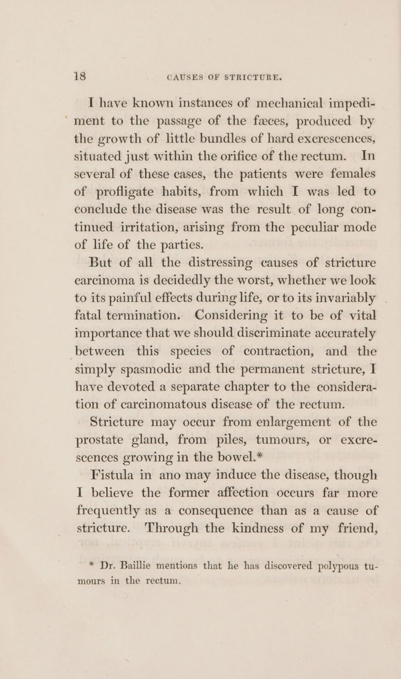 I have known instances of mechanical impedi- ‘ment to the passage of the feces, produced by the growth of little bundles of hard excrescences, situated just within the orifice of the rectum. In several of these cases, the patients were females of profligate habits, from which I was led to conclude the disease was the result of long con- tinued irritation, arising from the peculiar mode of life of the parties. But of all the distressing causes of stricture carcinoma is decidedly the worst, whether we look to its painful effects during life, or to its invariably . fatal termination. Considering it to be of vital importance that we should discriminate accurately between this species of contraction, and the simply spasmodic and the permanent stricture, I have devoted a separate chapter to the considera- tion of carcinomatous disease of the rectum. Stricture may occur from enlargement of the prostate gland, from piles, tumours, or excre- scences growing in the bowel.* Fistula in ano may induce the disease, though I believe the former affection occurs far more frequently as a consequence than as a cause of stricture. ‘Through the kindness of my friend, * Dr. Baillie mentions that he has discovered polypous tu- mours in the rectum,