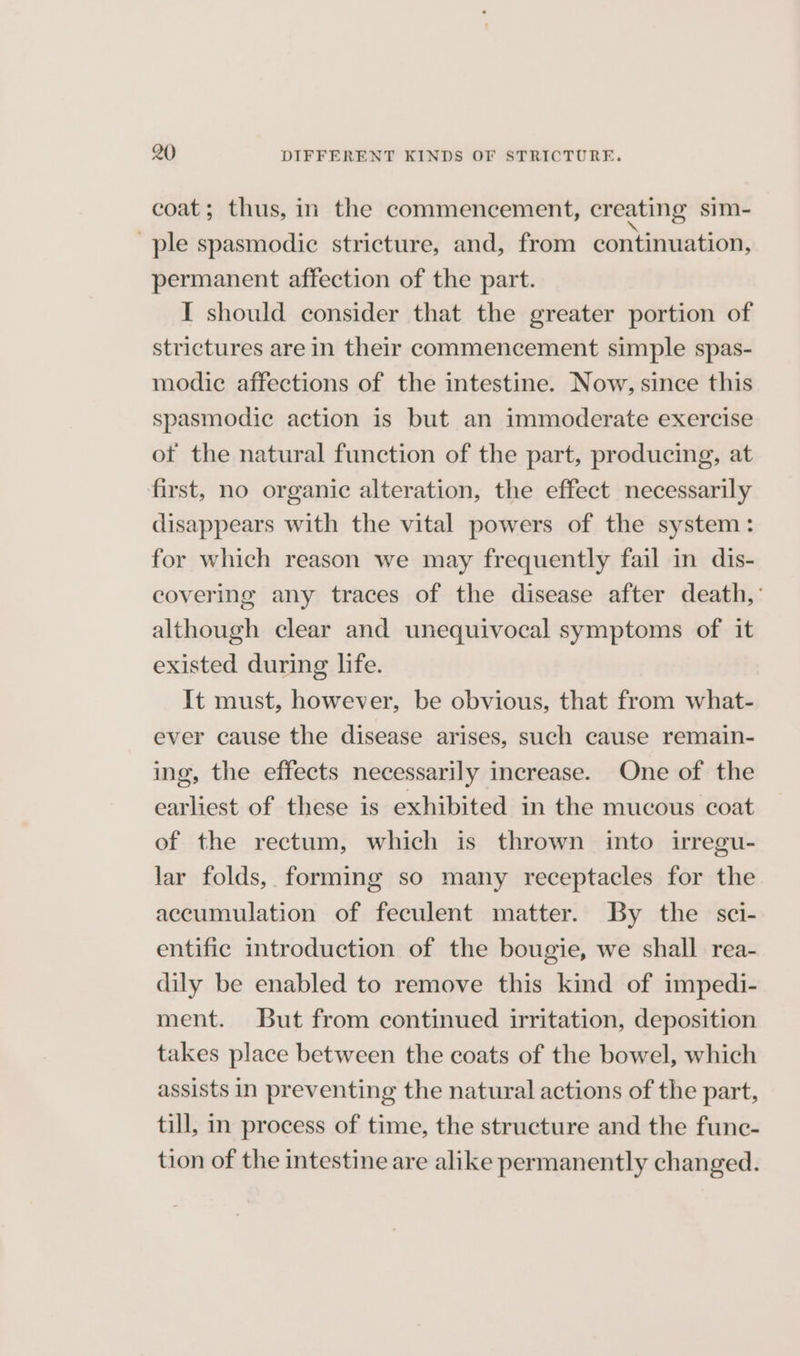 coat; thus, in the commencement, creating sim- ple spasmodic stricture, and, from continuation, permanent affection of the part. I should consider that the greater portion of strictures are in their commencement simple spas- modic affections of the intestine. Now, since this spasmodic action is but an immoderate exercise ot the natural function of the part, producing, at first, no organic alteration, the effect necessarily disappears with the vital powers of the system: for which reason we may frequently fail in dis- covering any traces of the disease after death, although clear and unequivocal symptoms of it existed during life. It must, however, be obvious, that from what- ever cause the disease arises, such cause remain- ing, the effects necessarily increase. One of the earliest of these is exhibited in the mucous coat of the rectum, which is thrown into irregu- lar folds, forming so many receptacles for the accumulation of feculent matter. By the sci- entific introduction of the bougie, we shall rea- dily be enabled to remove this kind of impedi- ment. But from continued irritation, deposition takes place between the coats of the bowel, which assists in preventing the natural actions of the part, till, in process of time, the structure and the func- tion of the intestine are alike permanently changed.