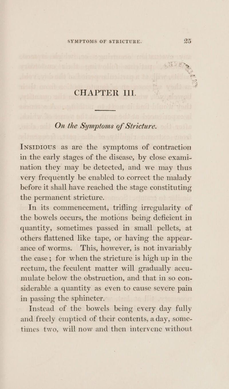 CHAPTER III. Ren On the Symptoms of Stricture. INsIpDIOUS as are the symptoms of contraction in the early stages of the disease, by close exami- nation they may be detected, and we may thus very frequently be enabled to correct the malady before it shall have reached the stage constituting the permanent stricture. In its commencement, trifling irregularity of the bowels occurs, the motions being deficient in quantity, sometimes passed in small pellets, at others flattened like tape, or having the appear- ance of worms. ‘This, however, is not invariably the case; for when the stricture is high up in the rectum, the feculent matter will gradually accu- mulate below the obstruction, and that in so con- siderable a quantity as even to cause severe pain in passing the sphincter. Instead of the bowels being every day fully and freely emptied of their contents, a day, some- times two, will now and then intervene without