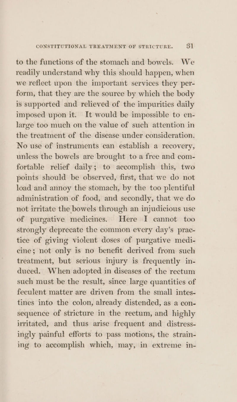 to the functions of the stomach and bowels. We readily understand why this should happen, when we reflect upon the important services they per- form, that they are the source by which the body is supported and relieved of the impurities daily imposed upon it. It would be impossible to en- large too much on the value of such attention in the treatment of the disease under consideration. No use of instruments can establish a recovery, unless the bowels are brought to a free and com- fortable relief daily; to accomplish this, two points should be observed, first, that we do not load and annoy the stomach, by the too plentiful administration of food, and secondly, that we do not irritate the bowels through an injudicious use of purgative medicines. Here I cannot too strongly deprecate the common every day’s prac- tice of giving violent doses of purgative medi- cine; not only is no benefit derived from such treatment, but serious injury is frequently in- duced. When adopted in diseases of the rectum such must be the result, since large quantities of feculent matter are driven from the small intes- tines into the colon, already distended, as a con- sequence of stricture in the rectum, and highly irritated, and thus arise frequent and distress- ingly painful efforts to pass motions, the strain- ing to accomplish which, may, in extreme in-