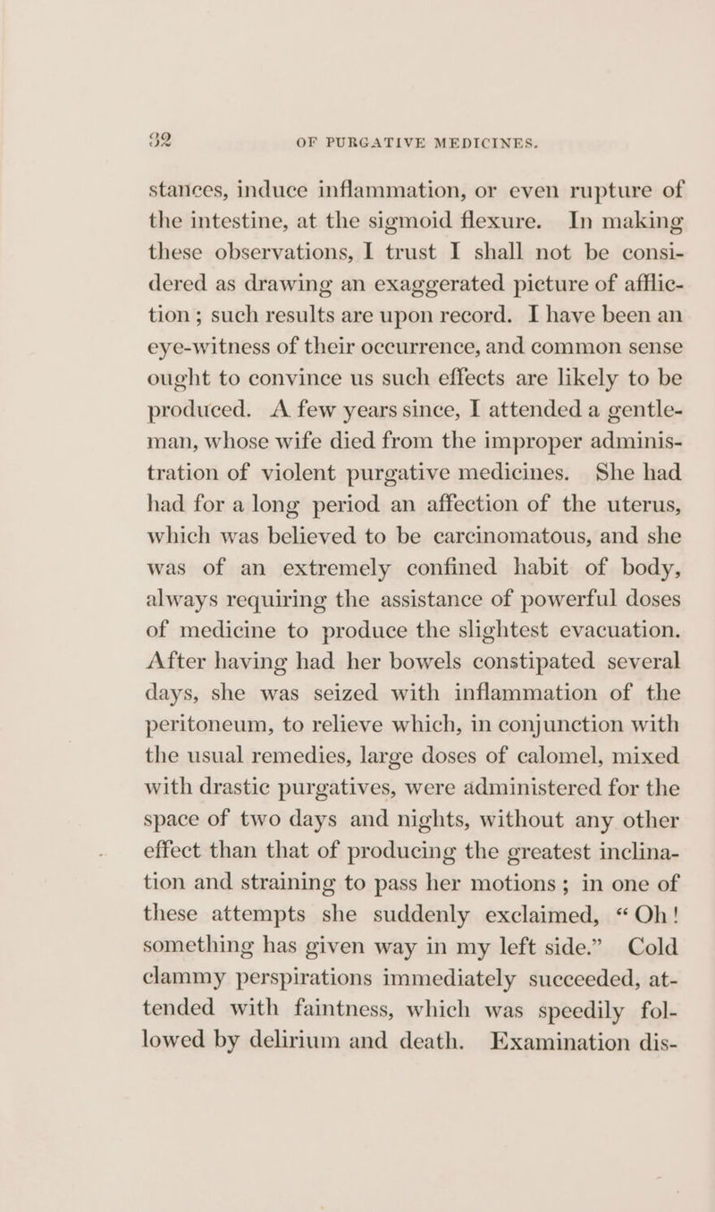stances, induce inflammation, or even rupture of the intestine, at the sigmoid flexure. In making these observations, I trust I shall not be consi- dered as drawing an exaggerated picture of afflic- tion ; such results are upon record. I have been an eye-witness of their occurrence, and common sense ought to convince us such effects are likely to be produced. A few years since, I attended a gentle- man, whose wife died from the improper adminis- tration of violent purgative medicines. She had had for a long period an affection of the uterus, which was believed to be carcinomatous, and she was of an extremely confined habit of body, always requiring the assistance of powerful doses of medicine to produce the slightest evacuation. After having had her bowels constipated several days, she was seized with inflammation of the peritoneum, to relieve which, in conjunction with the usual remedies, large doses of calomel, mixed with drastic purgatives, were administered for the space of two days and nights, without any other effect than that of producing the greatest inclina- tion and straining to pass her motions; in one of these attempts she suddenly exclaimed, “Oh! something has given way in my left side.” Cold clammy perspirations immediately succeeded, at- tended with faintness, which was speedily fol- lowed by delirium and death. Examination dis-