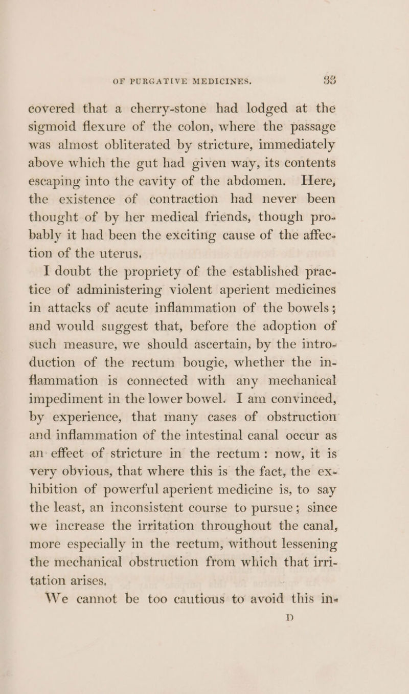covered that a cherry-stone had lodged at the sigmoid flexure of the colon, where the passage was almost obliterated by stricture, immediately above which the gut had given way, its contents escaping into the cavity of the abdomen. Here, the existence of contraction had never been thought of by her medical friends, though pro- bably it had been the exciting cause of the affec- tion of the uterus. I doubt the propriety of the established prac- tice of administering violent aperient medicines in attacks of acute inflammation of the bowels; and would suggest that, before the adoption of such measure, we should ascertain, by the intro- duction of the rectum bougie, whether the in- flammation is connected with any mechanical impediment in the lower bowel. I am convinced, by experience, that many cases of obstruction and inflammation of the intestinal canal occur as an effect of stricture in the rectum: now, it is very obvious, that where this is the fact, the ex- hibition of powerful aperient medicine is, to say the least, an inconsistent course to pursue; sinee we increase the irritation throughout the canal, more especially in the rectum, without lessening the mechanical obstruction from which that irri- tation arises, 7 We cannot be too cautious to avoid this ins Dd