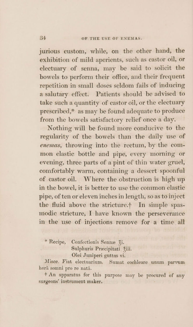 jurious custom, while, on the other hand, the exhibition of mild aperients, such as castor oil, or electuary of senna, may be said to solicit the bowels to perform their office, and their frequent repetition in small doses seldom fails of inducing a salutary effect. Patients should be advised to take such a quantity of castor oil, or the electuary prescribed,* as may be found adequate to produce from the bowels satisfactory relief once a day. Nothing will be found more conducive to the regularity of the bowels than the daily use of enemas, throwing into the rectum, by the com- mon elastic bottle and pipe, every morning or evening, three parts of a pint of thin water gruel, comfortably warm, containing a dessert spoonful of castor oil. Where the obstruction is high up in the bowel, it is better to use the common elastic pipe, of ten or eleven inches in length, so as to inject the fluid above the stricture.+ In simple spas- modic stricture, I have known the perseverarice in the use of injections remove for a time all * Recipe, Confectionis Senne 2i. Sulphuris Precipitati Ziti. Olei Juniperi guttas vi. Misce. Fiat electuarium. Sumat cochleare unum parvum hora somni pro re nata. t+ An apparatus for this purpose may be ieiatee i of any surgeons’ instrument maker.