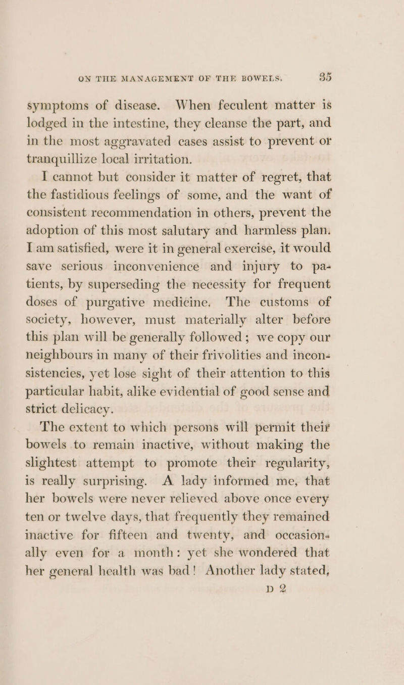 symptoms of disease. When feculent matter is lodged in the intestine, they cleanse the part, and in the most aggravated cases assist to prevent or tranquillize local irritation. I cannot but consider it matter of regret, that the fastidious feelings of some, and the want of consistent recommendation in others, prevent the adoption of this most salutary and harmless plan. I am satisfied, were it in general exercise, it would save serious inconvenience and injury to pa- tients, by superseding the necessity for frequent doses of purgative medicine. The customs of society, however, must materially alter before this plan will be generally followed; we copy our neighbours in many of their frivolities and incon- sistencies, yet lose sight of their attention to this particular habit, alike evidential of good sense and strict delicacy. The extent to which persons will permit their bowels to remain inactive, without making the slightest attempt to promote their regularity, is really surprising. A lady informed me, that her bowels were never relieved above once every ten or twelve days, that frequently they remained inactive for fifteen and twenty, and occasions ally even for a month: yet she wondered that her general health was bad! Another lady stated, D 2