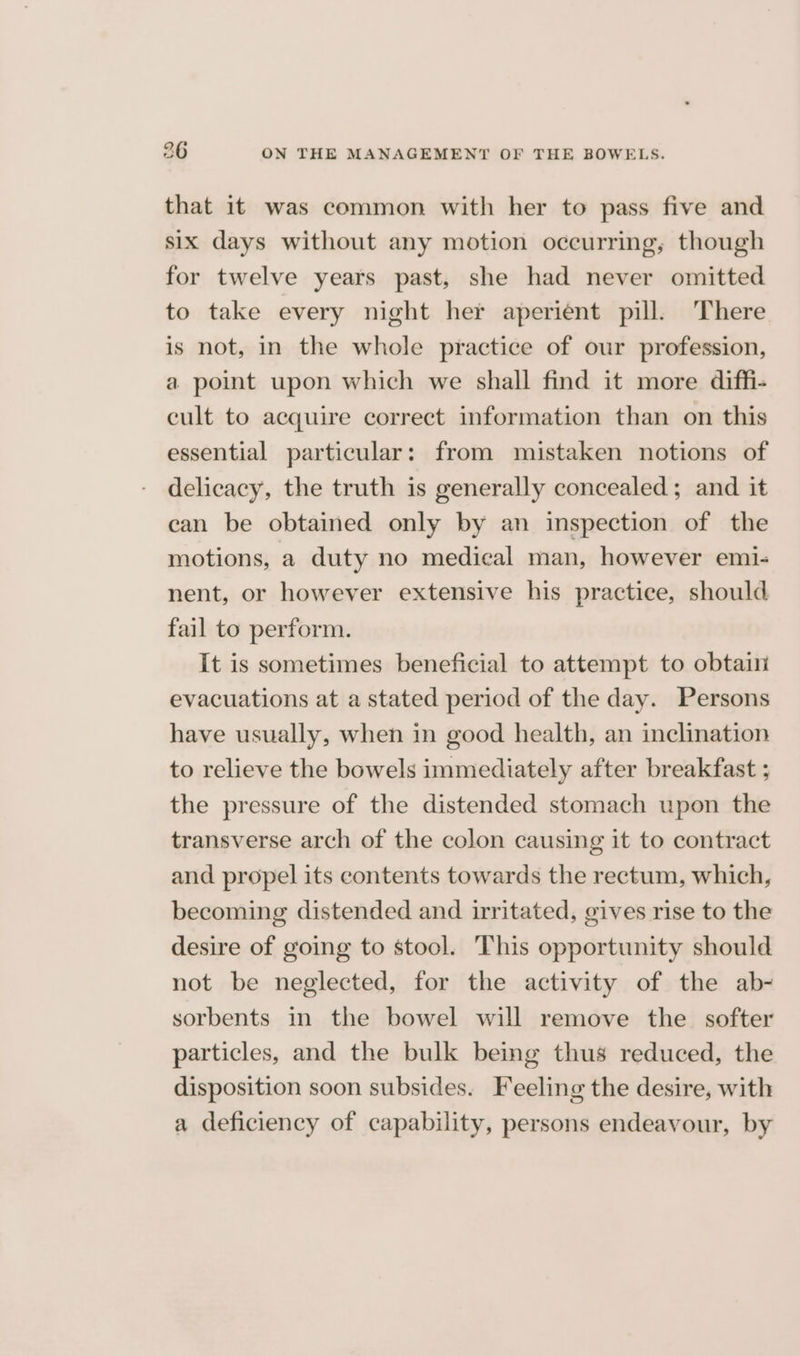 that it was common with her to pass five and six days without any motion occurring, though for twelve years past, she had never omitted to take every night her aperient pill. There is not, in the whole practice of our profession, a point upon which we shall find it more diffi- cult to acquire correct information than on this essential particular: from mistaken notions of delicacy, the truth is generally concealed; and it can be obtained only by an inspection of the motions, a duty no medical man, however emi- nent, or however extensive his practice, should fail to perform. It is sometimes beneficial to attempt to obtain evacuations at a stated period of the day. Persons have usually, when in good health, an inclination to relieve the bowels immediately after breakfast ; the pressure of the distended stomach upon the transverse arch of the colon causing it to contract and propel its contents towards the rectum, which, becoming distended and irritated, gives rise to the desire of going to stool. This opportunity should not be neglected, for the activity of the ab- sorbents in the bowel will remove the softer particles, and the bulk being thus reduced, the disposition soon subsides. Feeling the desire, with a deficiency of capability, persons endeavour, by