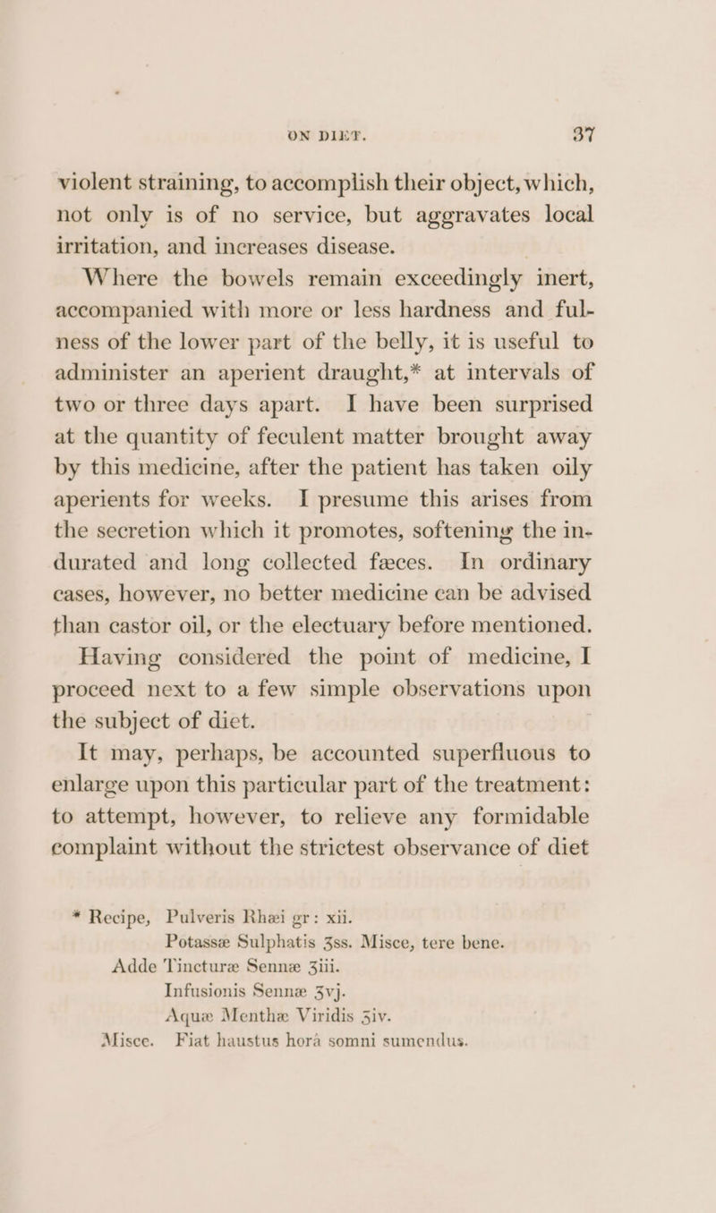 violent straining, to accomplish their object, which, not only is of no service, but aggravates local irritation, and increases disease. | Where the bowels remain exceedingly inert, accompanied with more or less hardness and ful- ness of the lower part of the belly, it is useful to administer an aperient draught,* at intervals of two or three days apart. I have been surprised at the quantity of feculent matter brought away by this medicine, after the patient has taken oily aperients for weeks. I presume this arises from the secretion which it promotes, softeniny the in- durated and long collected faces. In ordinary cases, however, no better medicine can be advised than castor oil, or the electuary before mentioned. Having considered the point of medicine, I proceed next to a few simple observations upon the subject of dict. It may, perhaps, be accounted superfiucus to enlarge upon this particular part of the treatment: to attempt, however, to relieve any formidable complaint without the strictest observance of diet * Recipe, Pulveris Rhei gr: xii. Potasse Sulphatis 3ss. Misce, tere bene. Adde Vincturz Senne 3iii. Infusionis Senne 3vj. Aque Menthe Viridis Siv. Misce. Fiat haustus hora somni sumendus.