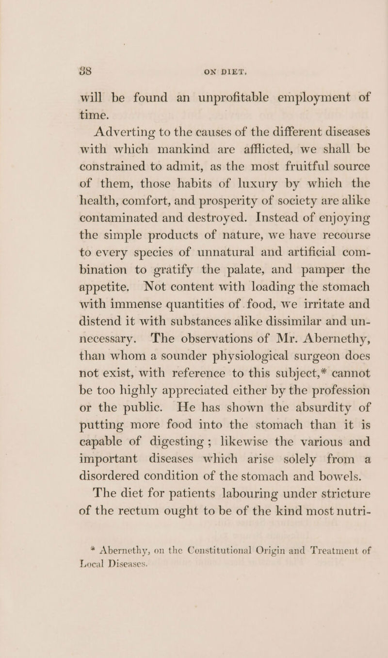 58 ON DIET, will be found an unprofitable employment of time. Adverting to the causes of the different diseases with which mankind are afflicted, we shall be constrained to admit, as the most fruitful source of them, those habits of luxury by which the health, comfort, and prosperity of society are alike contaminated and destroyed. Instead of enjoying the simple products of nature, we have recourse to every species of unnatural and artificial com- bination to gratify the palate, and pamper the appetite. Not content with loading the stomach with immense quantities of .food, we irritate and distend it with substances alike dissimilar and un- necessary. The observations of Mr. Abernethy, than whom a sounder physiological surgeon does not exist, with reference to this subject,* cannot be too highly appreciated either by the profession or the public. He has shown the absurdity of putting more food into the stomach than it is capable of digesting; likewise the various and important diseases which arise solely from a disordered condition of the stomach and bowels. The diet for patients labouring under stricture of the rectum ought to be of the kind most nutri- * Abernethy, on the Constitutional Origin and Treatment of Local Diseases.
