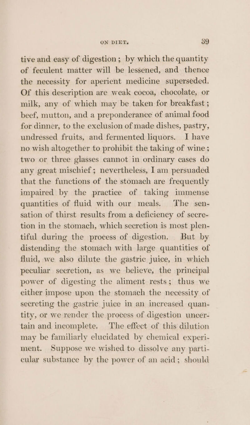 tive and easy of digestion; by which the quantity of feculent matter will be lessened, and thence the necessity for aperient medicine superseded. Of this description are weak cocoa, chocolate, or milk, any of which may be taken for breakfast ; beef, mutton, and a preponderance of animal food for dinner, to the exclusion of made dishes, pastry, undressed fruits, and fermented liquors. I have no wish altogether to prohibit the taking of wine ; two or three glasses cannot in ordinary cases do any great mischief; nevertheless, I am persuaded that the functions of the stomach are frequently impaired by the practice of taking immense quantities of fluid with our meals. The sen- sation of thirst results from a deficiency of secre- tion in the stomach, which secretion is most plen- tiful during the process of digestion, But by distending the stomach with large quantities of fluid, we also dilute the gastric Juice, in which peculiar secretion, as we believe, the principal power of digesting the aliment rests; thus we either impose upon the stomach the necessity of secreting the gastric juice in an increased quan- tity, or we render the process of digestion uncer- tain and incomplete. The effect of this dilution may be familiarly elucidated by chemical experi- ment. Suppose we wished to dissolve any parti- cular substance by the power of an acid; should