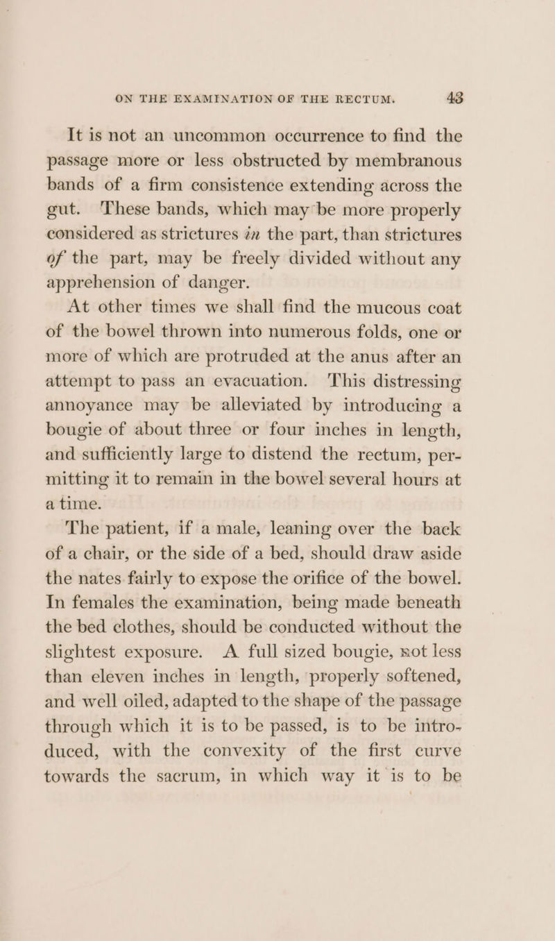 It is not an uncommon occurrence to find the passage more or less obstructed by membranous bands of a firm consistence extending across the gut. These bands, which may be more properly considered as strictures ¢z the part, than strictures of the part, may be freely divided without any apprehension of danger. At other times we shall find the mucous coat of the bowel thrown into numerous folds, one or more of which are protruded at the anus after an attempt to pass an evacuation. ‘This distressing annoyance may be alleviated by introducing a bougie of about three or four inches in length, and sufficiently large to distend the rectum, per- mitting it to remain in the bowel several hours at a time. The patient, if a male, leaning over the back of a chair, or the side of a bed, should draw aside the nates fairly to expose the orifice of the bowel. In females the examination, being made beneath the bed clothes, should be conducted without the slightest exposure. A full sized bougie, not less than eleven inches in length, properly softened, and well oiled, adapted to the shape of the passage through which it is to be passed, is to be intro- duced, with the convexity of the first curve towards the sacrum, in which way it is to be