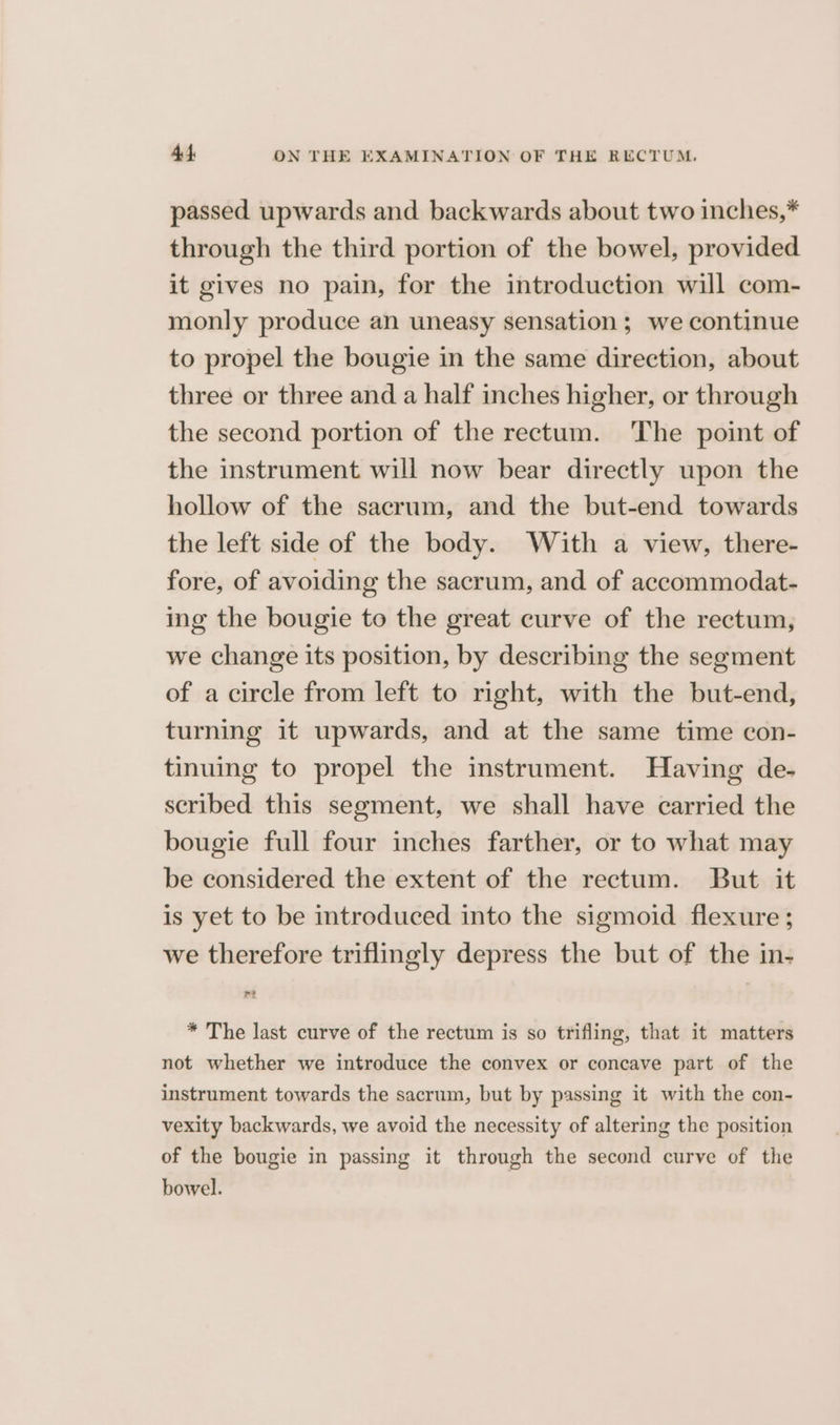 passed upwards and backwards about two inches,* through the third portion of the bowel, provided it gives no pain, for the introduction will com- monly produce an uneasy sensation ; we continue to propel the bougie in the same direction, about three or three and a half inches higher, or through the second portion of the rectum. The point of the instrument will now bear directly upon the hollow of the sacrum, and the but-end towards the left side of the body. With a view, there- fore, of avoiding the sacrum, and of accommodat- ing the bougie to the great curve of the rectum, we change its position, by describing the segment of a circle from left to right, with the but-end, turning it upwards, and at the same time con- tinuing to propel the instrument. Having de- scribed this segment, we shall have carried the bougie full four inches farther, or to what may be considered the extent of the rectum. But it is yet to be introduced into the sigmoid flexure ; we therefore triflingly depress the but of the in- * The last curve of the rectum is so trifling, that it matters not whether we introduce the convex or concave part of the instrument towards the sacrum, but by passing it with the con- vexity backwards, we avoid the necessity of altering the position of the bougie in passing it through the second curve of the bowel.