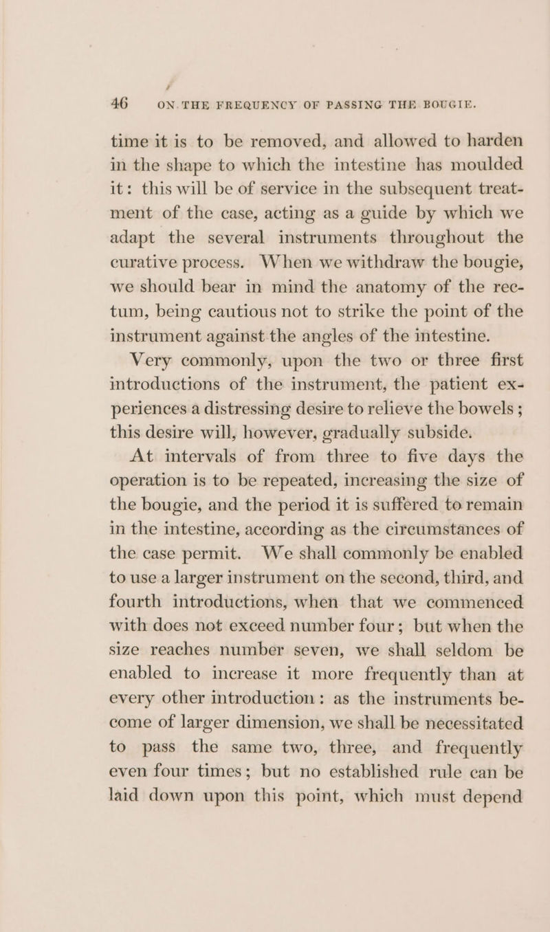 # 46 ON. THE FREQUENCY OF PASSING THE BOUGIE. time it is to be removed, and allowed to harden in the shape to which the intestine has moulded it: this will be of service in the subsequent treat- ment of the case, acting as a guide by which we adapt the several instruments throughout the curative process. When we withdraw the bougie, we should bear in mind the anatomy of the rec- tum, being cautious not to strike the point of the instrument against the angles of the intestine. Very commonly, upon the two or three first introductions of the instrument, the patient ex- periences a distressing desire to relieve the bowels ; this desire will, however, gradually subside. At intervals of from three to five days the operation is to be repeated, increasing the size of the bougie, and the period it is suffered to remain in the intestine, according as the circumstances of the case permit. We shall commonly be enabled to use a larger instrument on the second, third, and fourth introductions, when that we commenced with does not exceed number four; but when the size reaches number seven, we shall seldom be enabled to increase it more frequently than at every other introduction: as the instruments be- come of larger dimension, we shall be necessitated to pass the same two, three, and frequently even four times; but no established rule can be laid down upon this point, which must depend
