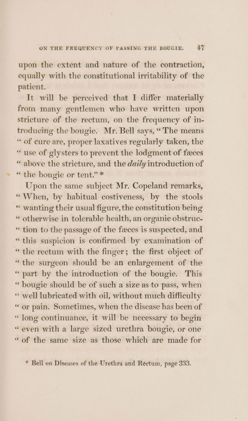 upon the extent and nature of the contraction, equally with the constitutional irritability of the patient. It will be perceived that I differ materially from many gentlemen who have written upon stricture of the rectum, on the frequency of in- troducing the bougie. Mr. Bell says, “The means “ of cure are, proper laxatives regularly taken, the “use of glysters to prevent the lodgment of faeces “ above the stricture, and the dat/y introduction of “ the bougie or tent.” * Upon the same subject Mr. Copeland remarks, “ When, by habitual costiveness, by the stools “ wanting their usual figure, the constitution being “ otherwise in tolerable health, an organic obstruc- “ tion to the passage of the feces is suspected, and “this suspicion is confirmed by examination of “ the rectum with the finger; the first object of “the surgeon should be an enlargement of the “ part by the introduction of the bougie. This “ bougie should be of such a size as to pass, when ‘** well lubricated with oil, without much difficulty “ or pain. Sometimes, when the disease has been of “ long continuance, it will be necessary to begin “even with a large sized urethra bougie, or one “of the same size as those which are made for * Bell on Diseases of the Urethra and Rectum, page 333.