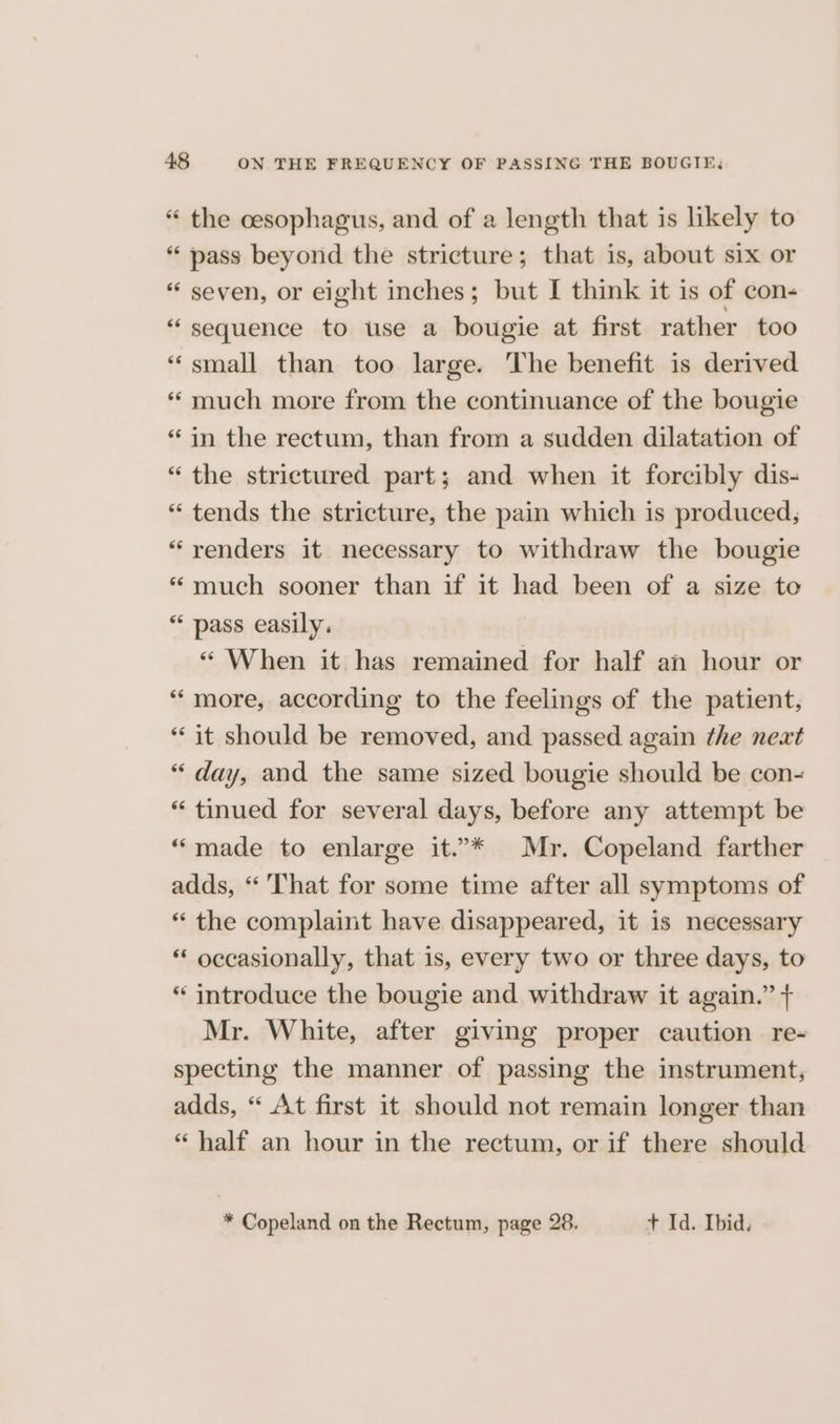 “ the cesophagus, and of a length that is likely to “pass beyond the stricture; that is, about six or “ seven, or eight inches; but I think it is of con- “sequence to use a bougie at first rather too «small than too large. The benefit is derived * much more from the continuance of the bougie “in the rectum, than from a sudden dilatation of “the strictured part; and when it forcibly dis- “ tends the stricture, the pain which is produced, “yenders it necessary to withdraw the bougie “much sooner than if it had been of a size to “ pass easily. “ When it has remained for half an hour or “more, according to the feelings of the patient, “it should be removed, and passed again the next “ day, and the same sized bougie should be con- “ tinued for several days, before any attempt be “made to enlarge it.”* Mr. Copeland farther adds, “ That for some time after all symptoms of “ the complaint have disappeared, it is necessary “ occasionally, that is, every two or three days, to “ introduce the bougie and withdraw it again.” + Mr. White, after giving proper caution § re- specting the manner of passing the instrument, adds, “ At first it should not remain longer than “ half an hour in the rectum, or if there should * Copeland on the Rectum, page 28. + Id. Ibid.