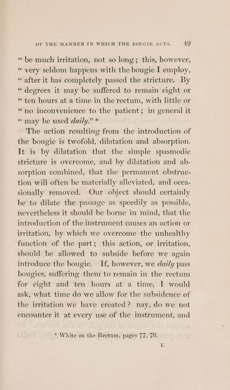 OF THE MANNER IN WHICH THE BOUGIEF ACTS, 4Q “ be much irritation, not so long; this, however, “very seldom happens with the bougie I employ, “ after it has completely passed the stricture. By “ degrees it may be suffered to remain eight or “ten hours at a time in the rectum, with little or “no inconvenience to the patient; in general it * may be used daily.” * | The action resulting from the introduction of the bougie is twofold, dilatation and absorption. It is by dilatation that the simple spasmodic stricture is overcome, and by dilatation and ab- sorption combined, that the permanent obstruc- tion will often be materially alleviated, and occa- sionally removed. Our object should certainly be to dilate the passage as speedily as possible, nevertheless it should be borne in mind, that the introduction of the instrument causes an action or irritation, by which we overcome the unhealthy function of the part; this action, or irritation, should be allowed to subside before we again introduce the bougie. If, however, we datly pass bougies, suffering them to remain in the rectum for eight and ten hours at a time, [ would ask, what time do we allow for the subsidence of the irritation we have created? nay, do we not encounter it at every use of the instrument, and * White on the Rectum, pages 77, 78. Ly