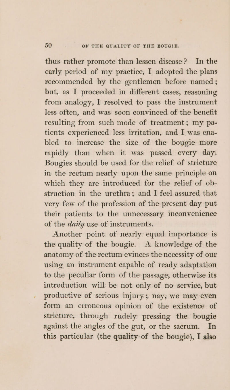 thus rather promote than lessen disease? In the early period of my practice, I adopted the plans recommended by the gentlemen before named ; but, as I proceeded in different cases, reasoning from. analogy, I resolved to pass the instrument less often, and was soon convinced of the benefit resulting from such mode of treatment; my pa- tients experienced less irritation, and I was ena- bled to increase the size of the bougie more rapidly than when it was passed every day. Bougies should be used for the relief of stricture in the rectum nearly upon the same principle on which they are introduced for the relief of ob- struction in the urethra; and I feel assured that very few of the profession of the present day put their patients to the unnecessary inconvenience of the daily use of instruments. Another point of nearly equal importance is the quality of the bougie. A knowledge of the anatomy of the rectum evinces the necessity of our using an instrument capable of ready adaptation to the peculiar form of the passage, otherwise its introduction will be not only of no service, but productive of serious injury; nay, we may even form an erroneous opinion of the existence of stricture, through rudely pressing the bougie against the angles of the gut, or the sacrum. In this particular (the quality of the bougie), I also