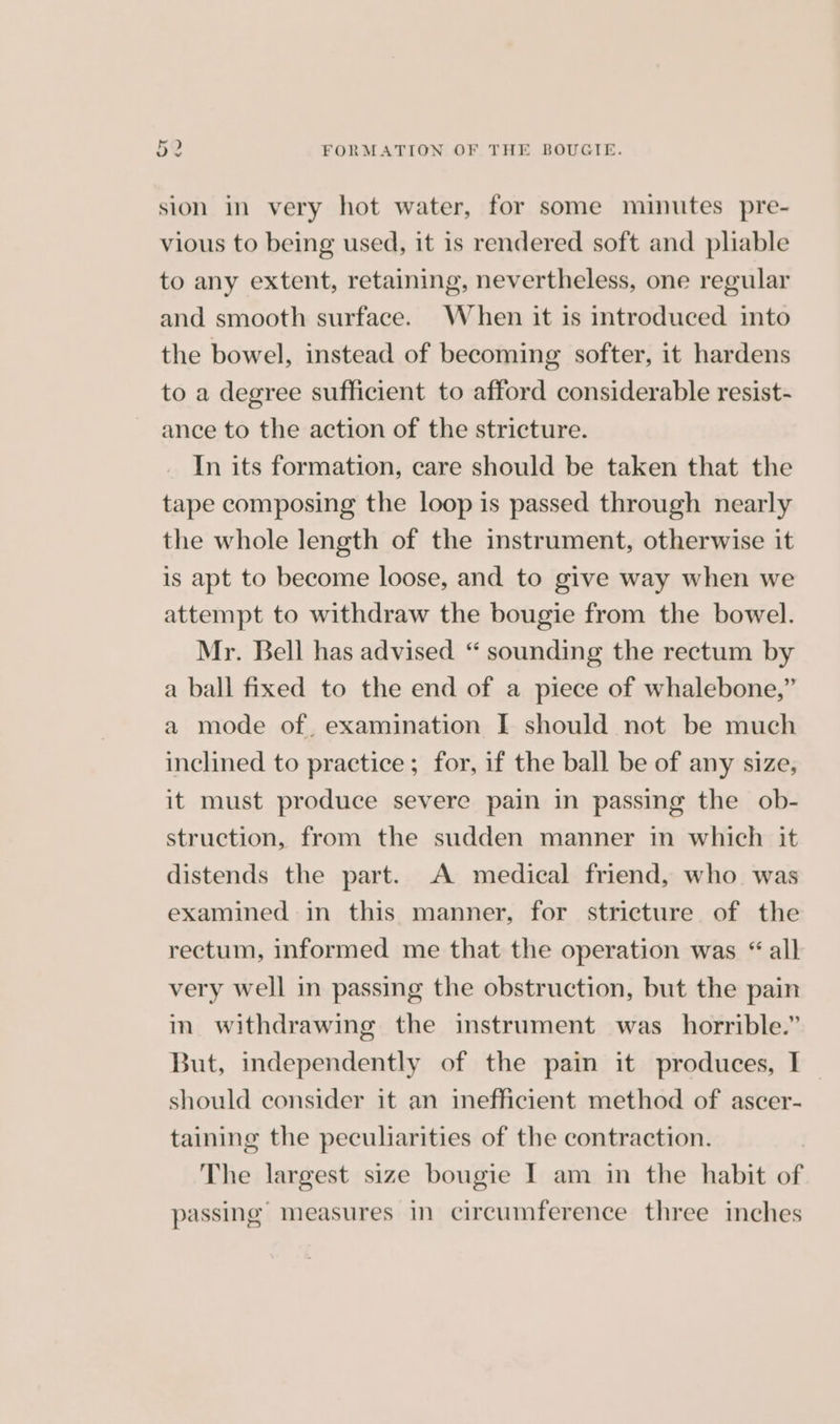 sion in very hot water, for some minutes pre- vious to being used, it is rendered soft and pliable to any extent, retaining, nevertheless, one regular and smooth surface. When it is introduced into the bowel, instead of becoming softer, it hardens to a degree sufficient to afford considerable resist- ance to the action of the stricture. In its formation, care should be taken that the tape composing the loop is passed through nearly the whole length of the instrument, otherwise it is apt to become loose, and to give way when we attempt to withdraw the bougie from the bowel. Mr. Bell has advised “ sounding the rectum by a ball fixed to the end of a piece of whalebone,” a mode of, examination I should not be much inclined to practice; for, if the ball be of any size, it must produce severe pain in passing the ob- struction, from the sudden manner in which it distends the part. A medical friend, who was examined in this manner, for stricture of the rectum, informed me that the operation was “all very well in passing the obstruction, but the pain in. withdrawing the instrument was _ horrible.” But, independently of the pain it produces, I should consider it an inefficient method of ascer- taining the peculiarities of the contraction. The largest size bougie I am in the habit of passing’ measures in circumference three inches