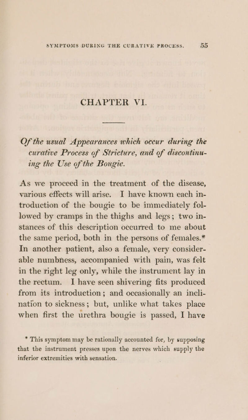 CHAPTER VI. Of the usual Appearances which occur during the curative Process of Stricture, and of discontinu- ing the Use of the Bougie. As we proceed in the treatment of the disease, various effects will arise. I have known each in- troduction of the bougie to be immediately fol- lowed by cramps in the thighs and legs; two in- stances of this description occurred to me about the same period, both in the persons of females.* In another patient, also a female, very consider- able numbness, accompanied with pain, was felt in the right leg only, while the instrument lay in the rectum. I have seen shivering fits produced from its introduction ; and occasionally an incli- nation to sickness; but, unlike what takes place when first the urethra bougie is passed, I have * This symptom may be rationally accounted for, by supposing that the instrument presses upon the nerves which supply the inferior extremities with sensation.