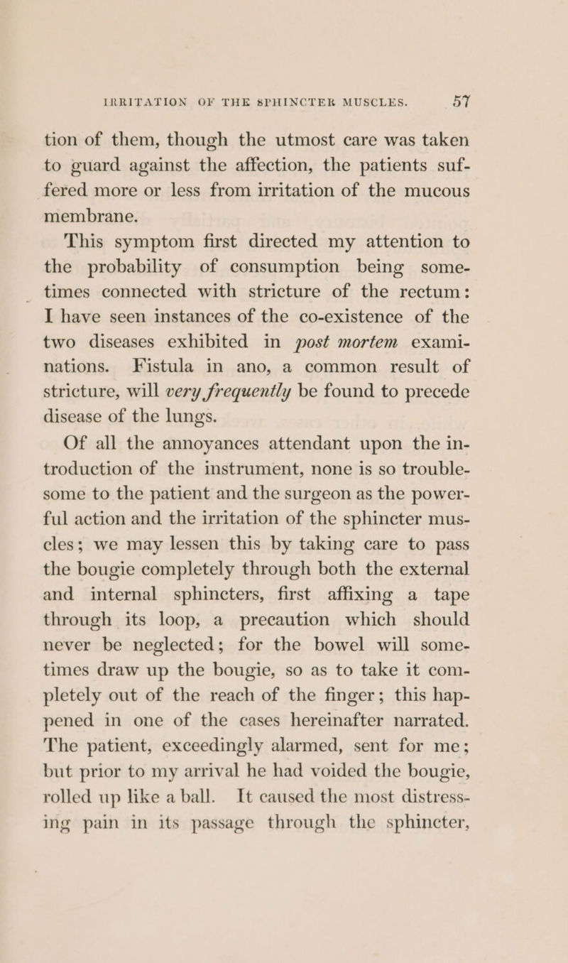 tion of them, though the utmost care was taken to guard against the affection, the patients suf- fered more or less from irritation of the mucous membrane. This symptom first directed my attention to the probability of consumption being some- times connected with stricture of the rectum: I have seen instances of the co-existence of the two diseases exhibited in post mortem exami- nations. Fistula in ano, a common result of stricture, will very frequently be found to precede disease of the lungs. Of all the annoyances attendant upon the in- troduction of the instrument, none is so trouble- some to the patient and the surgeon as the power- ful action and the irritation of the sphincter mus- cles; we may lessen this by taking care to pass the bougie completely through both the external and internal sphincters, first affixing a tape through its loop, a precaution which should never be neglected; for the bowel will some- times draw up the bougie, so as to take it com- pletely out of the reach of the finger; this hap- pened in one of the cases hereinafter narrated. The patient, exceedingly alarmed, sent for me; but prior to my arrival he had voided the bougie, rolled up like a ball. It caused the most distress- ing pain in its passage through the sphincter,