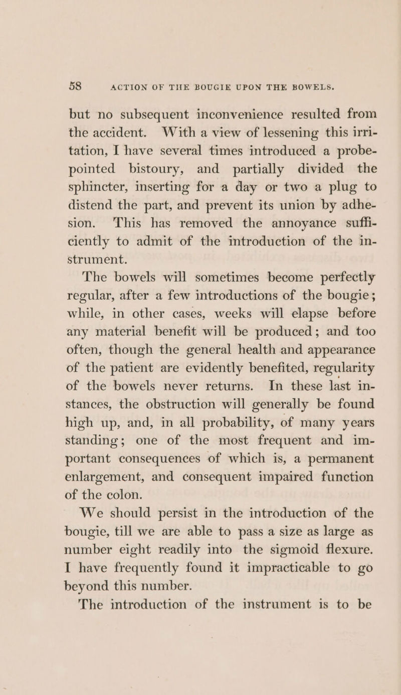 but no subsequent inconvenience resulted from the accident. With a view of lessening this irri- tation, I have several times introduced a probe- pointed bistoury, and partially divided the sphincter, inserting for a day or two a plug to distend the part, and prevent its union by adhe- sion. This has removed the annoyance sufh- ciently to admit of the introduction of the in- strument. The bowels will sometimes become perfectly regular, after a few introductions of the bougie; while, in other cases, weeks will elapse before any material benefit will be produced; and too often, though the general health and appearance of the patient are evidently benefited, regularity of the bowels never returns. In these last in- stances, the obstruction will generally be found high up, and, in all probability, of many years standing; one of the most frequent and im- portant consequences of which is, a permanent enlargement, and consequent impaired function of the colon. We should persist in the introduction of the bougie, till we are able to pass a size as large as number eight readily into the sigmoid flexure. I have frequently found it impracticable to go beyond this number. The introduction of the instrument is to be